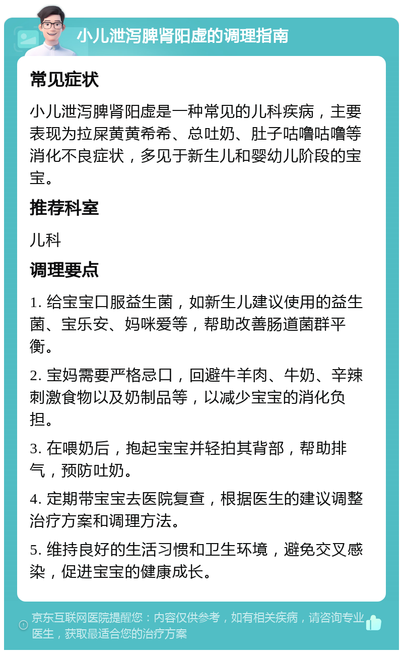 小儿泄泻脾肾阳虚的调理指南 常见症状 小儿泄泻脾肾阳虚是一种常见的儿科疾病，主要表现为拉屎黄黄希希、总吐奶、肚子咕噜咕噜等消化不良症状，多见于新生儿和婴幼儿阶段的宝宝。 推荐科室 儿科 调理要点 1. 给宝宝口服益生菌，如新生儿建议使用的益生菌、宝乐安、妈咪爱等，帮助改善肠道菌群平衡。 2. 宝妈需要严格忌口，回避牛羊肉、牛奶、辛辣刺激食物以及奶制品等，以减少宝宝的消化负担。 3. 在喂奶后，抱起宝宝并轻拍其背部，帮助排气，预防吐奶。 4. 定期带宝宝去医院复查，根据医生的建议调整治疗方案和调理方法。 5. 维持良好的生活习惯和卫生环境，避免交叉感染，促进宝宝的健康成长。