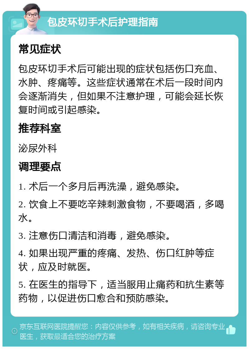 包皮环切手术后护理指南 常见症状 包皮环切手术后可能出现的症状包括伤口充血、水肿、疼痛等。这些症状通常在术后一段时间内会逐渐消失，但如果不注意护理，可能会延长恢复时间或引起感染。 推荐科室 泌尿外科 调理要点 1. 术后一个多月后再洗澡，避免感染。 2. 饮食上不要吃辛辣刺激食物，不要喝酒，多喝水。 3. 注意伤口清洁和消毒，避免感染。 4. 如果出现严重的疼痛、发热、伤口红肿等症状，应及时就医。 5. 在医生的指导下，适当服用止痛药和抗生素等药物，以促进伤口愈合和预防感染。