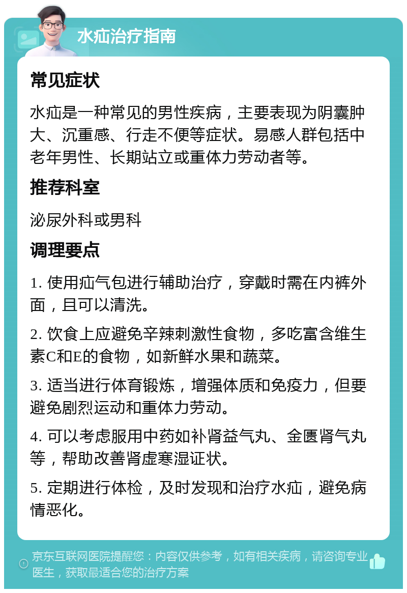 水疝治疗指南 常见症状 水疝是一种常见的男性疾病，主要表现为阴囊肿大、沉重感、行走不便等症状。易感人群包括中老年男性、长期站立或重体力劳动者等。 推荐科室 泌尿外科或男科 调理要点 1. 使用疝气包进行辅助治疗，穿戴时需在内裤外面，且可以清洗。 2. 饮食上应避免辛辣刺激性食物，多吃富含维生素C和E的食物，如新鲜水果和蔬菜。 3. 适当进行体育锻炼，增强体质和免疫力，但要避免剧烈运动和重体力劳动。 4. 可以考虑服用中药如补肾益气丸、金匮肾气丸等，帮助改善肾虚寒湿证状。 5. 定期进行体检，及时发现和治疗水疝，避免病情恶化。