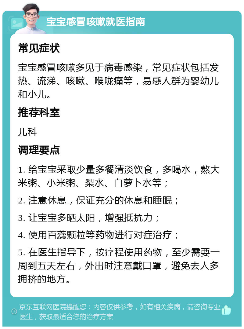 宝宝感冒咳嗽就医指南 常见症状 宝宝感冒咳嗽多见于病毒感染，常见症状包括发热、流涕、咳嗽、喉咙痛等，易感人群为婴幼儿和小儿。 推荐科室 儿科 调理要点 1. 给宝宝采取少量多餐清淡饮食，多喝水，熬大米粥、小米粥、梨水、白萝卜水等； 2. 注意休息，保证充分的休息和睡眠； 3. 让宝宝多晒太阳，增强抵抗力； 4. 使用百蕊颗粒等药物进行对症治疗； 5. 在医生指导下，按疗程使用药物，至少需要一周到五天左右，外出时注意戴口罩，避免去人多拥挤的地方。