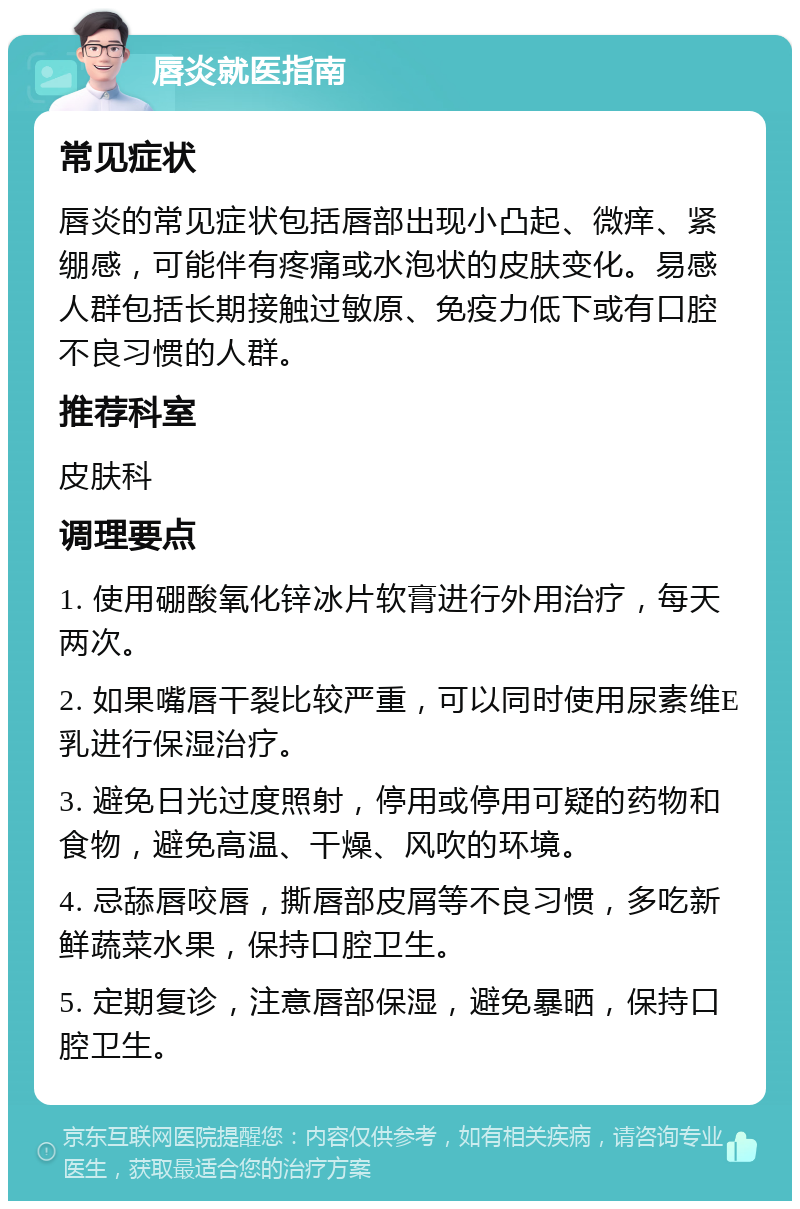 唇炎就医指南 常见症状 唇炎的常见症状包括唇部出现小凸起、微痒、紧绷感，可能伴有疼痛或水泡状的皮肤变化。易感人群包括长期接触过敏原、免疫力低下或有口腔不良习惯的人群。 推荐科室 皮肤科 调理要点 1. 使用硼酸氧化锌冰片软膏进行外用治疗，每天两次。 2. 如果嘴唇干裂比较严重，可以同时使用尿素维E乳进行保湿治疗。 3. 避免日光过度照射，停用或停用可疑的药物和食物，避免高温、干燥、风吹的环境。 4. 忌舔唇咬唇，撕唇部皮屑等不良习惯，多吃新鲜蔬菜水果，保持口腔卫生。 5. 定期复诊，注意唇部保湿，避免暴晒，保持口腔卫生。