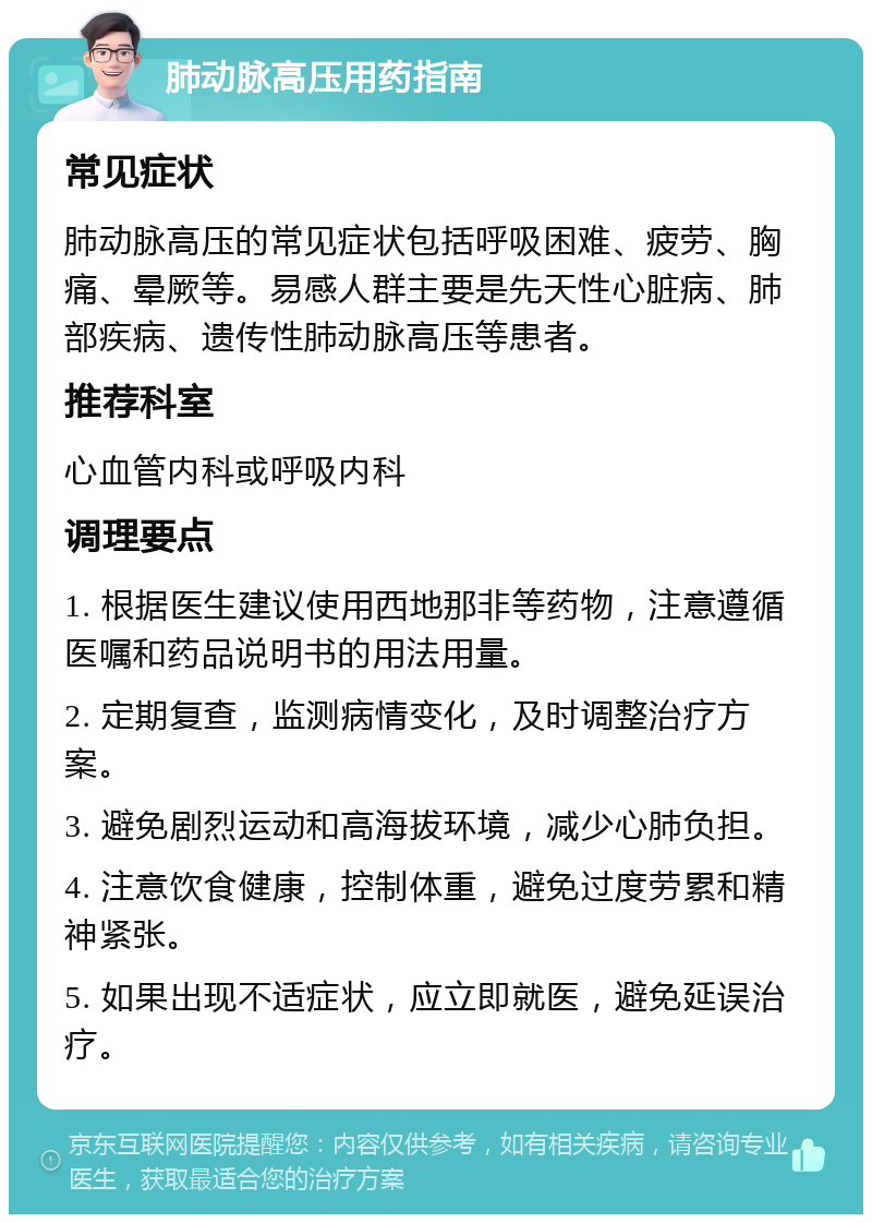 肺动脉高压用药指南 常见症状 肺动脉高压的常见症状包括呼吸困难、疲劳、胸痛、晕厥等。易感人群主要是先天性心脏病、肺部疾病、遗传性肺动脉高压等患者。 推荐科室 心血管内科或呼吸内科 调理要点 1. 根据医生建议使用西地那非等药物，注意遵循医嘱和药品说明书的用法用量。 2. 定期复查，监测病情变化，及时调整治疗方案。 3. 避免剧烈运动和高海拔环境，减少心肺负担。 4. 注意饮食健康，控制体重，避免过度劳累和精神紧张。 5. 如果出现不适症状，应立即就医，避免延误治疗。