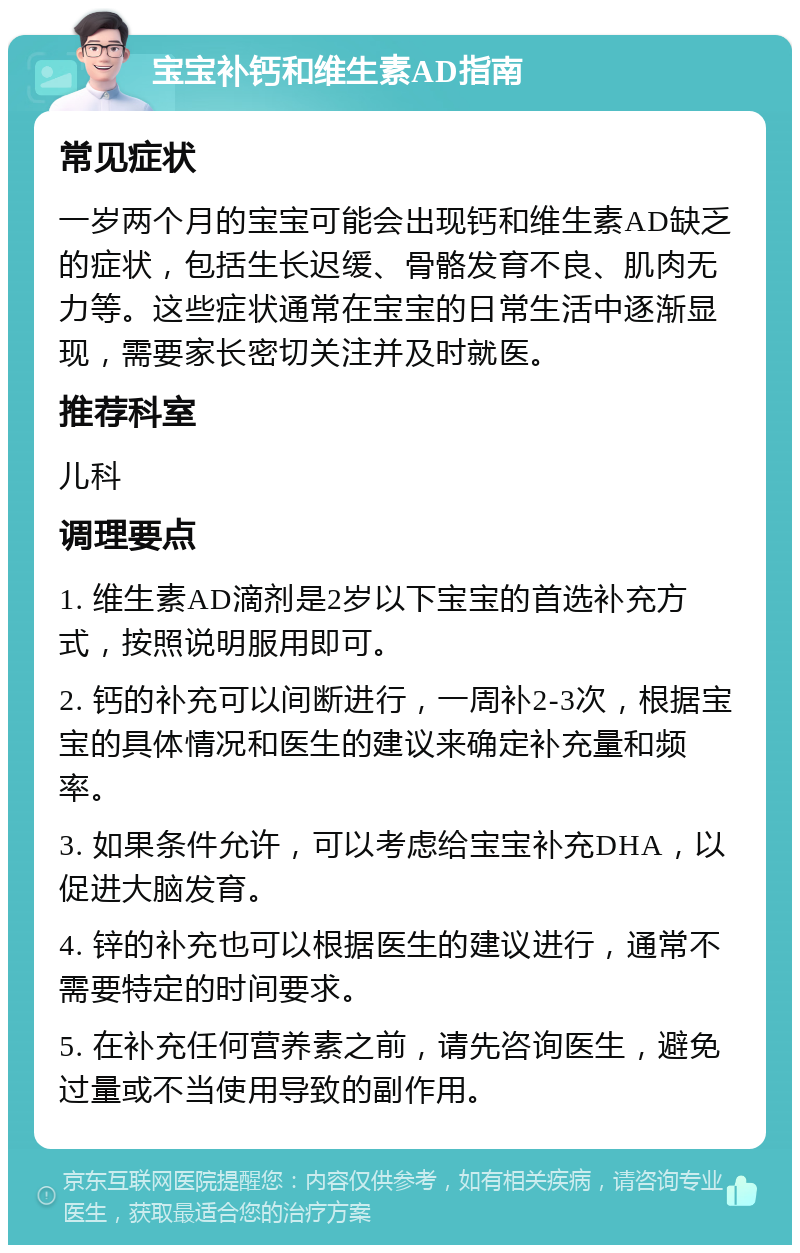 宝宝补钙和维生素AD指南 常见症状 一岁两个月的宝宝可能会出现钙和维生素AD缺乏的症状，包括生长迟缓、骨骼发育不良、肌肉无力等。这些症状通常在宝宝的日常生活中逐渐显现，需要家长密切关注并及时就医。 推荐科室 儿科 调理要点 1. 维生素AD滴剂是2岁以下宝宝的首选补充方式，按照说明服用即可。 2. 钙的补充可以间断进行，一周补2-3次，根据宝宝的具体情况和医生的建议来确定补充量和频率。 3. 如果条件允许，可以考虑给宝宝补充DHA，以促进大脑发育。 4. 锌的补充也可以根据医生的建议进行，通常不需要特定的时间要求。 5. 在补充任何营养素之前，请先咨询医生，避免过量或不当使用导致的副作用。