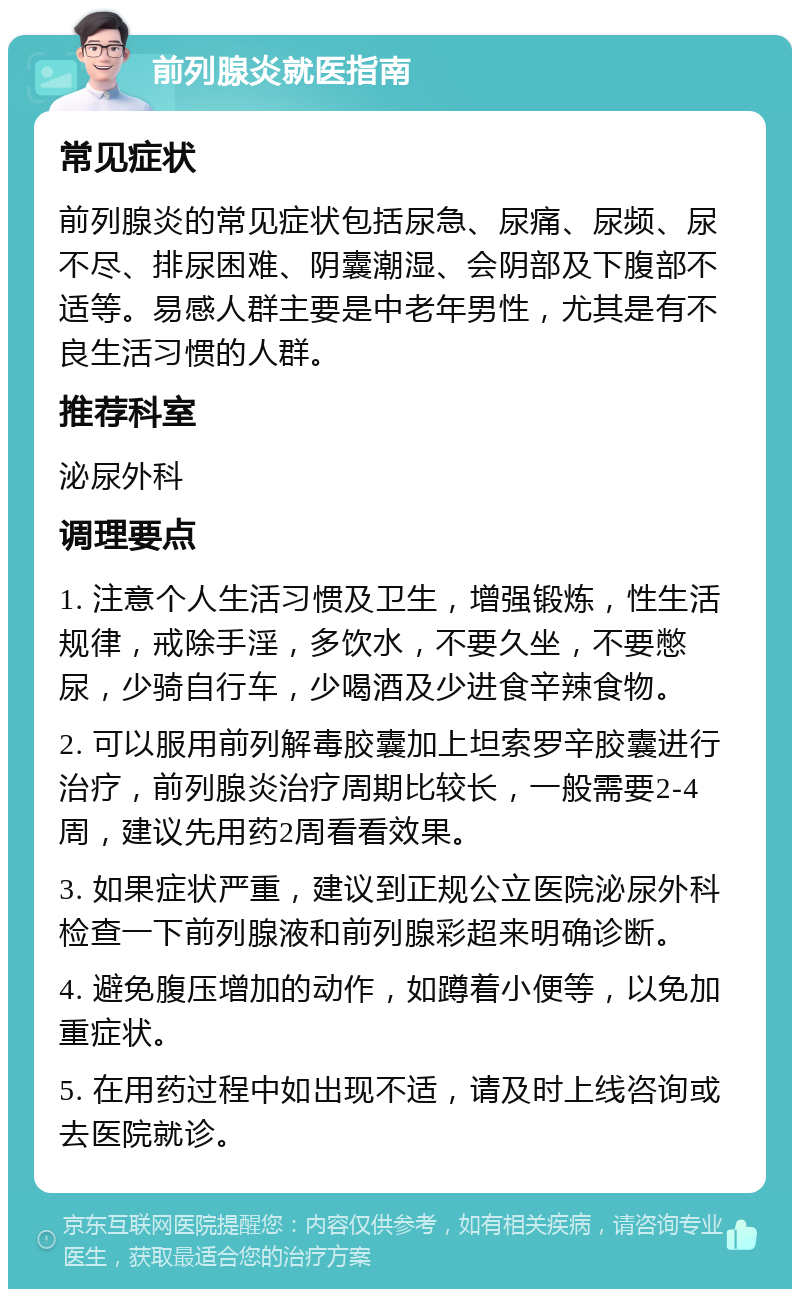 前列腺炎就医指南 常见症状 前列腺炎的常见症状包括尿急、尿痛、尿频、尿不尽、排尿困难、阴囊潮湿、会阴部及下腹部不适等。易感人群主要是中老年男性，尤其是有不良生活习惯的人群。 推荐科室 泌尿外科 调理要点 1. 注意个人生活习惯及卫生，增强锻炼，性生活规律，戒除手淫，多饮水，不要久坐，不要憋尿，少骑自行车，少喝酒及少进食辛辣食物。 2. 可以服用前列解毒胶囊加上坦索罗辛胶囊进行治疗，前列腺炎治疗周期比较长，一般需要2-4周，建议先用药2周看看效果。 3. 如果症状严重，建议到正规公立医院泌尿外科检查一下前列腺液和前列腺彩超来明确诊断。 4. 避免腹压增加的动作，如蹲着小便等，以免加重症状。 5. 在用药过程中如出现不适，请及时上线咨询或去医院就诊。