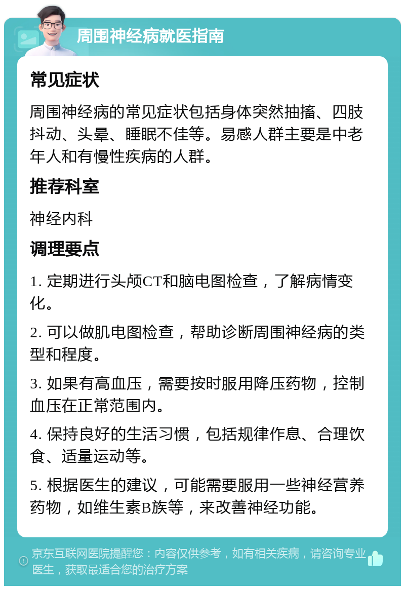 周围神经病就医指南 常见症状 周围神经病的常见症状包括身体突然抽搐、四肢抖动、头晕、睡眠不佳等。易感人群主要是中老年人和有慢性疾病的人群。 推荐科室 神经内科 调理要点 1. 定期进行头颅CT和脑电图检查，了解病情变化。 2. 可以做肌电图检查，帮助诊断周围神经病的类型和程度。 3. 如果有高血压，需要按时服用降压药物，控制血压在正常范围内。 4. 保持良好的生活习惯，包括规律作息、合理饮食、适量运动等。 5. 根据医生的建议，可能需要服用一些神经营养药物，如维生素B族等，来改善神经功能。