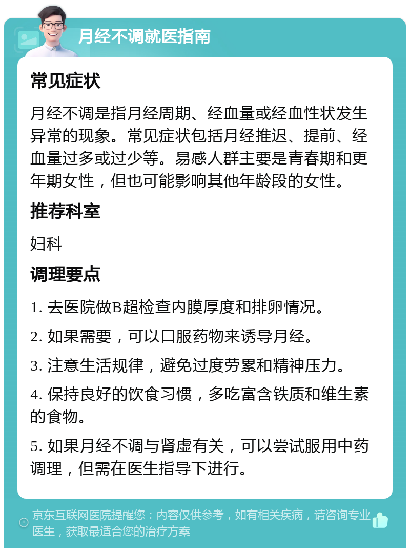 月经不调就医指南 常见症状 月经不调是指月经周期、经血量或经血性状发生异常的现象。常见症状包括月经推迟、提前、经血量过多或过少等。易感人群主要是青春期和更年期女性，但也可能影响其他年龄段的女性。 推荐科室 妇科 调理要点 1. 去医院做B超检查内膜厚度和排卵情况。 2. 如果需要，可以口服药物来诱导月经。 3. 注意生活规律，避免过度劳累和精神压力。 4. 保持良好的饮食习惯，多吃富含铁质和维生素的食物。 5. 如果月经不调与肾虚有关，可以尝试服用中药调理，但需在医生指导下进行。