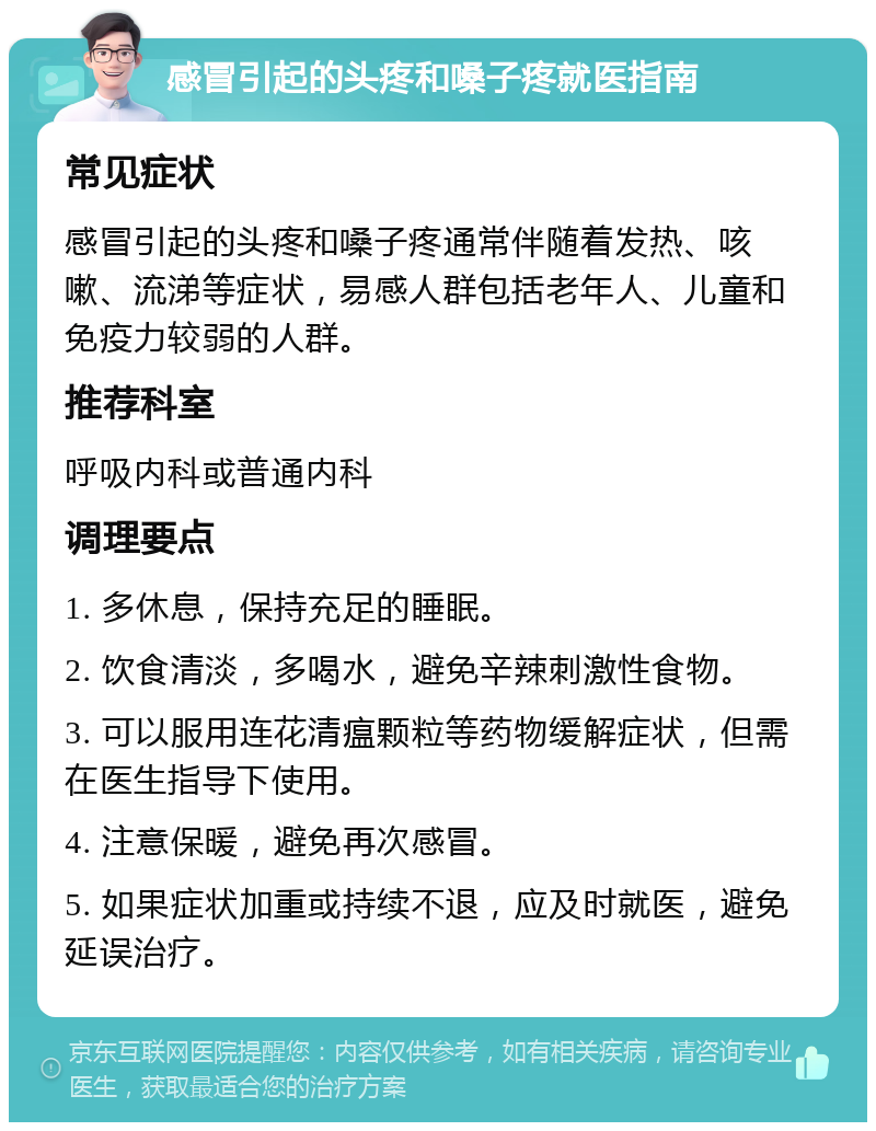 感冒引起的头疼和嗓子疼就医指南 常见症状 感冒引起的头疼和嗓子疼通常伴随着发热、咳嗽、流涕等症状，易感人群包括老年人、儿童和免疫力较弱的人群。 推荐科室 呼吸内科或普通内科 调理要点 1. 多休息，保持充足的睡眠。 2. 饮食清淡，多喝水，避免辛辣刺激性食物。 3. 可以服用连花清瘟颗粒等药物缓解症状，但需在医生指导下使用。 4. 注意保暖，避免再次感冒。 5. 如果症状加重或持续不退，应及时就医，避免延误治疗。