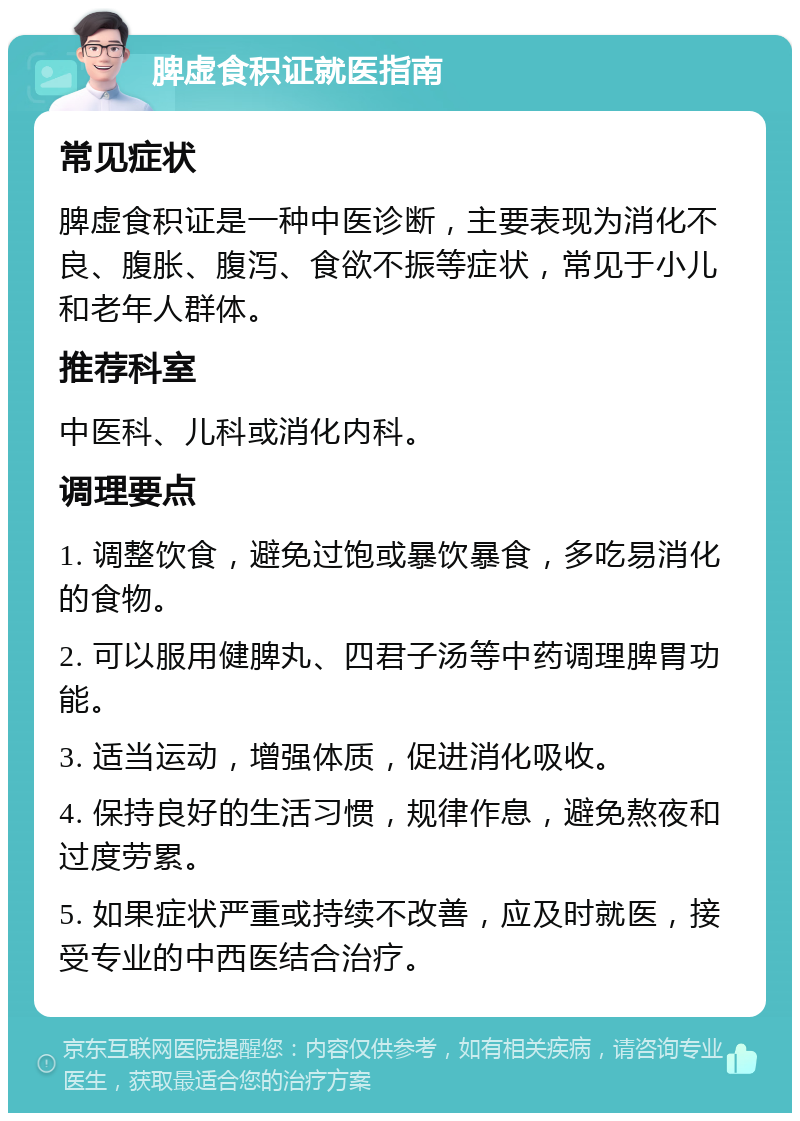 脾虚食积证就医指南 常见症状 脾虚食积证是一种中医诊断，主要表现为消化不良、腹胀、腹泻、食欲不振等症状，常见于小儿和老年人群体。 推荐科室 中医科、儿科或消化内科。 调理要点 1. 调整饮食，避免过饱或暴饮暴食，多吃易消化的食物。 2. 可以服用健脾丸、四君子汤等中药调理脾胃功能。 3. 适当运动，增强体质，促进消化吸收。 4. 保持良好的生活习惯，规律作息，避免熬夜和过度劳累。 5. 如果症状严重或持续不改善，应及时就医，接受专业的中西医结合治疗。