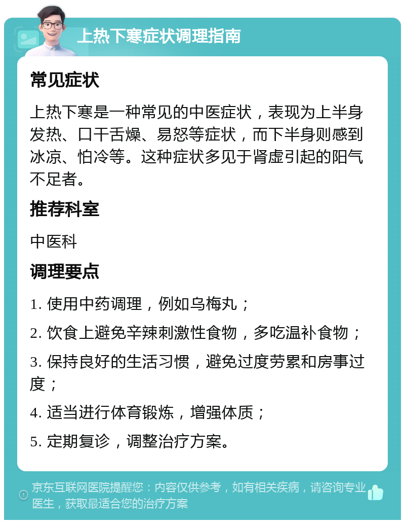 上热下寒症状调理指南 常见症状 上热下寒是一种常见的中医症状，表现为上半身发热、口干舌燥、易怒等症状，而下半身则感到冰凉、怕冷等。这种症状多见于肾虚引起的阳气不足者。 推荐科室 中医科 调理要点 1. 使用中药调理，例如乌梅丸； 2. 饮食上避免辛辣刺激性食物，多吃温补食物； 3. 保持良好的生活习惯，避免过度劳累和房事过度； 4. 适当进行体育锻炼，增强体质； 5. 定期复诊，调整治疗方案。