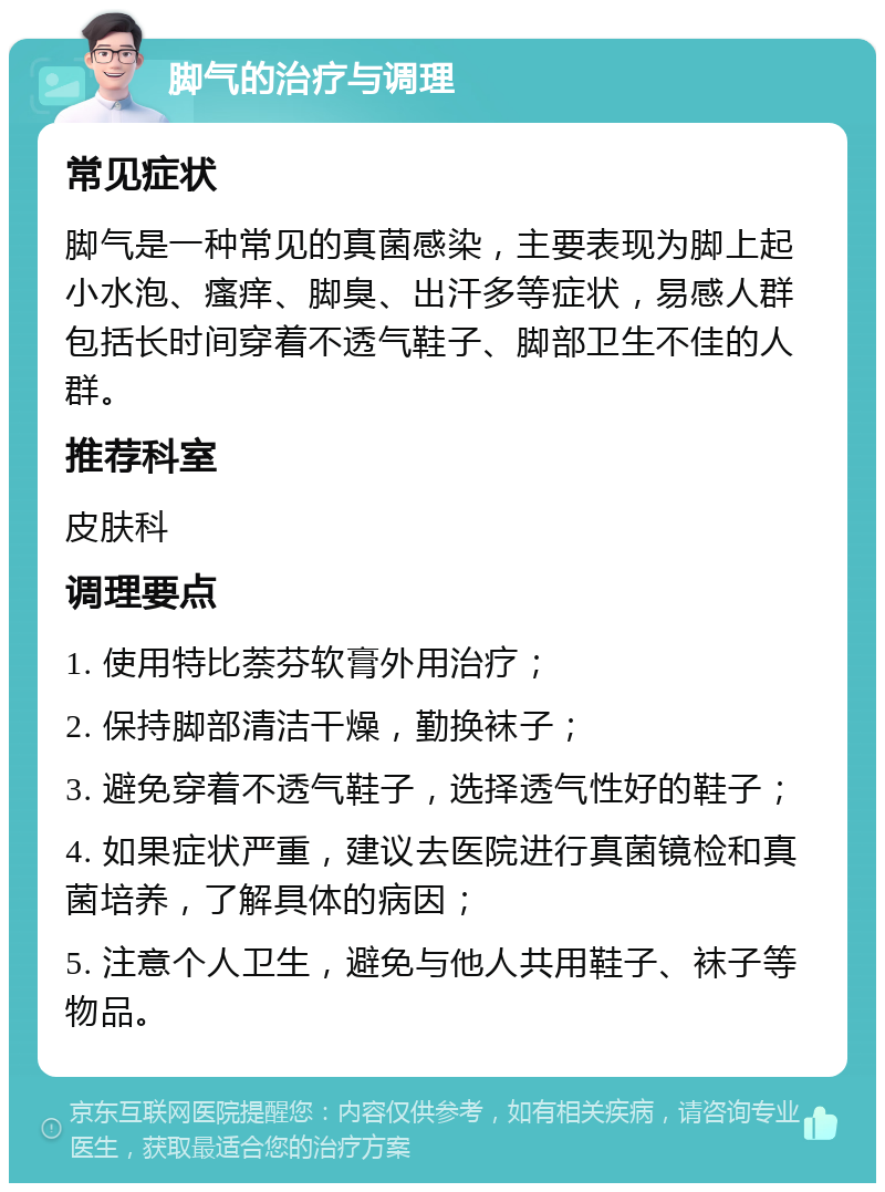 脚气的治疗与调理 常见症状 脚气是一种常见的真菌感染，主要表现为脚上起小水泡、瘙痒、脚臭、出汗多等症状，易感人群包括长时间穿着不透气鞋子、脚部卫生不佳的人群。 推荐科室 皮肤科 调理要点 1. 使用特比萘芬软膏外用治疗； 2. 保持脚部清洁干燥，勤换袜子； 3. 避免穿着不透气鞋子，选择透气性好的鞋子； 4. 如果症状严重，建议去医院进行真菌镜检和真菌培养，了解具体的病因； 5. 注意个人卫生，避免与他人共用鞋子、袜子等物品。