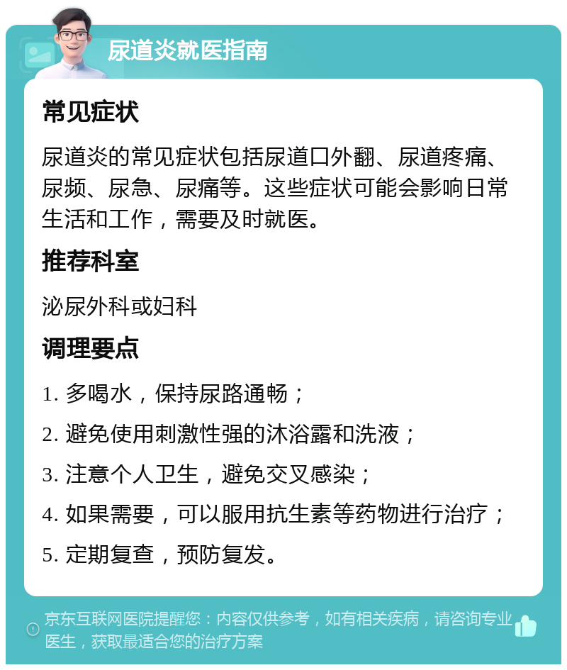 尿道炎就医指南 常见症状 尿道炎的常见症状包括尿道口外翻、尿道疼痛、尿频、尿急、尿痛等。这些症状可能会影响日常生活和工作，需要及时就医。 推荐科室 泌尿外科或妇科 调理要点 1. 多喝水，保持尿路通畅； 2. 避免使用刺激性强的沐浴露和洗液； 3. 注意个人卫生，避免交叉感染； 4. 如果需要，可以服用抗生素等药物进行治疗； 5. 定期复查，预防复发。