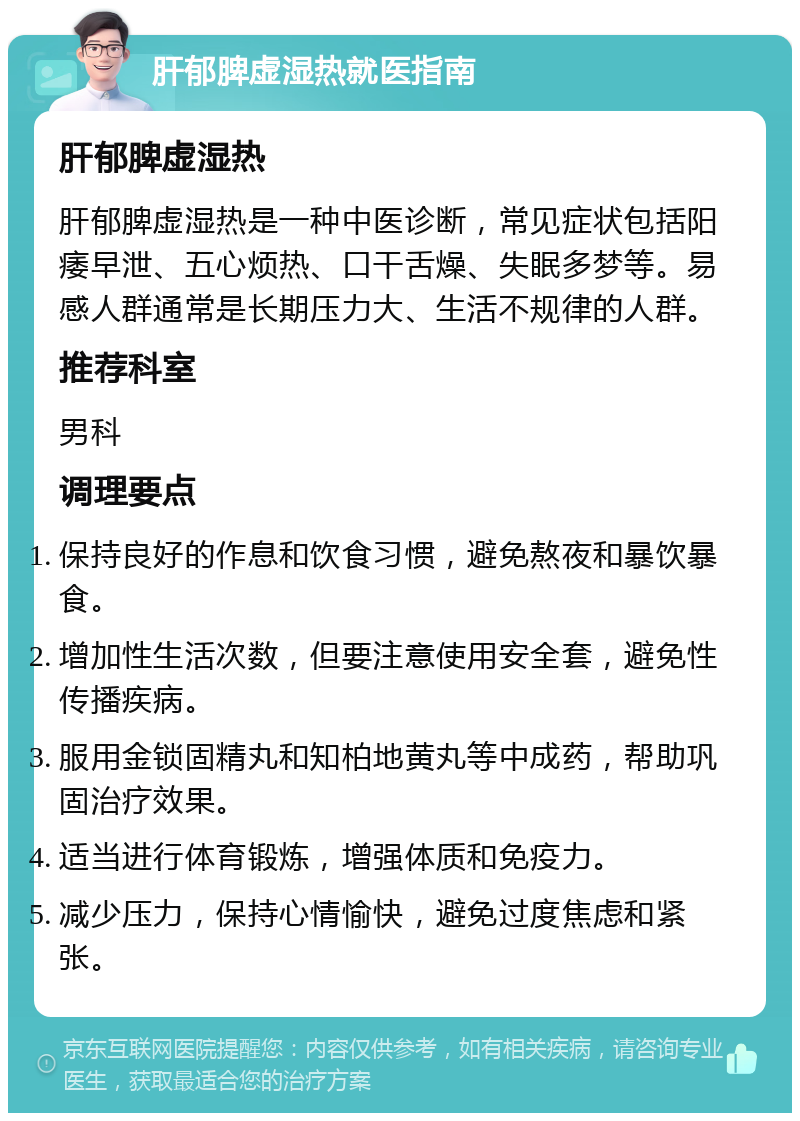 肝郁脾虚湿热就医指南 肝郁脾虚湿热 肝郁脾虚湿热是一种中医诊断，常见症状包括阳痿早泄、五心烦热、口干舌燥、失眠多梦等。易感人群通常是长期压力大、生活不规律的人群。 推荐科室 男科 调理要点 保持良好的作息和饮食习惯，避免熬夜和暴饮暴食。 增加性生活次数，但要注意使用安全套，避免性传播疾病。 服用金锁固精丸和知柏地黄丸等中成药，帮助巩固治疗效果。 适当进行体育锻炼，增强体质和免疫力。 减少压力，保持心情愉快，避免过度焦虑和紧张。