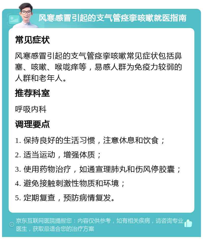 风寒感冒引起的支气管痉挛咳嗽就医指南 常见症状 风寒感冒引起的支气管痉挛咳嗽常见症状包括鼻塞、咳嗽、喉咙痒等，易感人群为免疫力较弱的人群和老年人。 推荐科室 呼吸内科 调理要点 1. 保持良好的生活习惯，注意休息和饮食； 2. 适当运动，增强体质； 3. 使用药物治疗，如通宣理肺丸和伤风停胶囊； 4. 避免接触刺激性物质和环境； 5. 定期复查，预防病情复发。