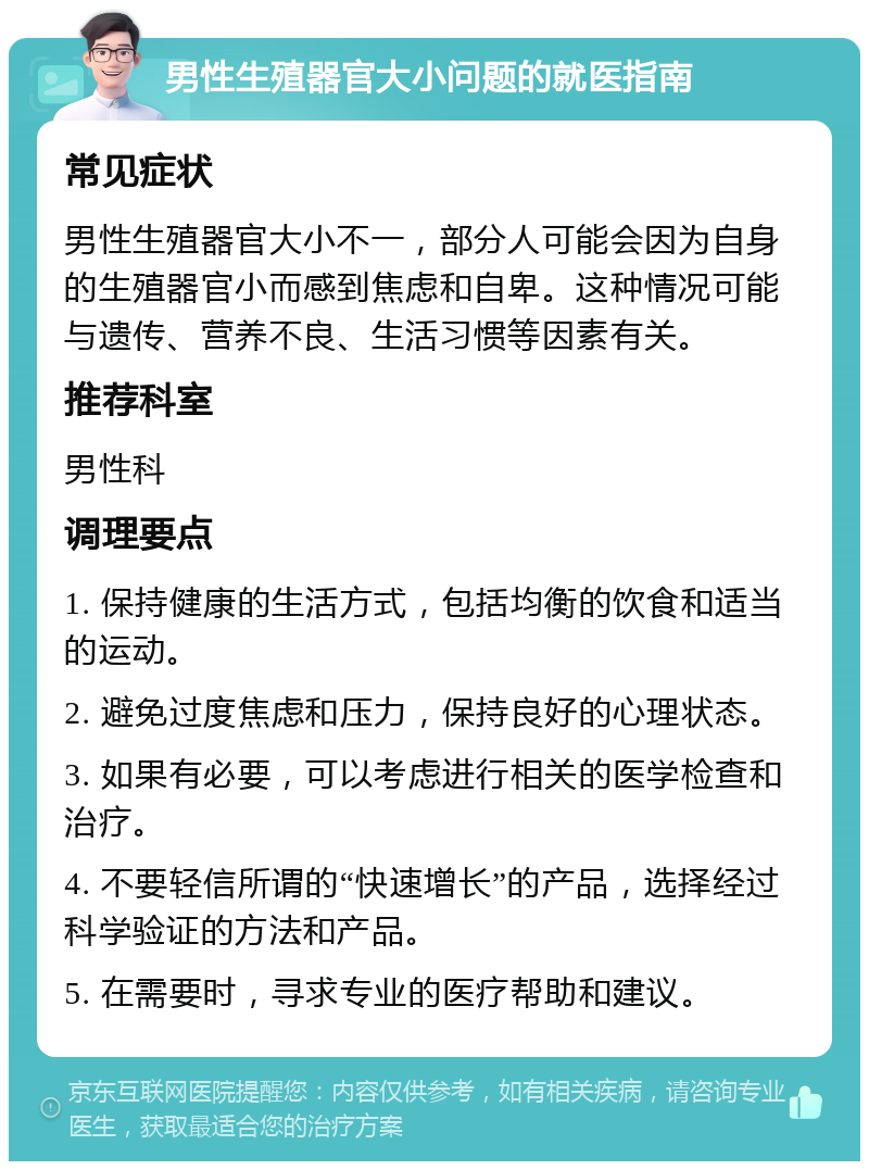 男性生殖器官大小问题的就医指南 常见症状 男性生殖器官大小不一，部分人可能会因为自身的生殖器官小而感到焦虑和自卑。这种情况可能与遗传、营养不良、生活习惯等因素有关。 推荐科室 男性科 调理要点 1. 保持健康的生活方式，包括均衡的饮食和适当的运动。 2. 避免过度焦虑和压力，保持良好的心理状态。 3. 如果有必要，可以考虑进行相关的医学检查和治疗。 4. 不要轻信所谓的“快速增长”的产品，选择经过科学验证的方法和产品。 5. 在需要时，寻求专业的医疗帮助和建议。