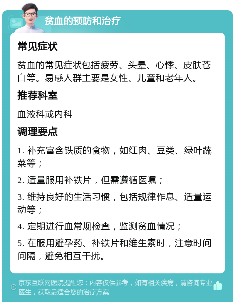 贫血的预防和治疗 常见症状 贫血的常见症状包括疲劳、头晕、心悸、皮肤苍白等。易感人群主要是女性、儿童和老年人。 推荐科室 血液科或内科 调理要点 1. 补充富含铁质的食物，如红肉、豆类、绿叶蔬菜等； 2. 适量服用补铁片，但需遵循医嘱； 3. 维持良好的生活习惯，包括规律作息、适量运动等； 4. 定期进行血常规检查，监测贫血情况； 5. 在服用避孕药、补铁片和维生素时，注意时间间隔，避免相互干扰。