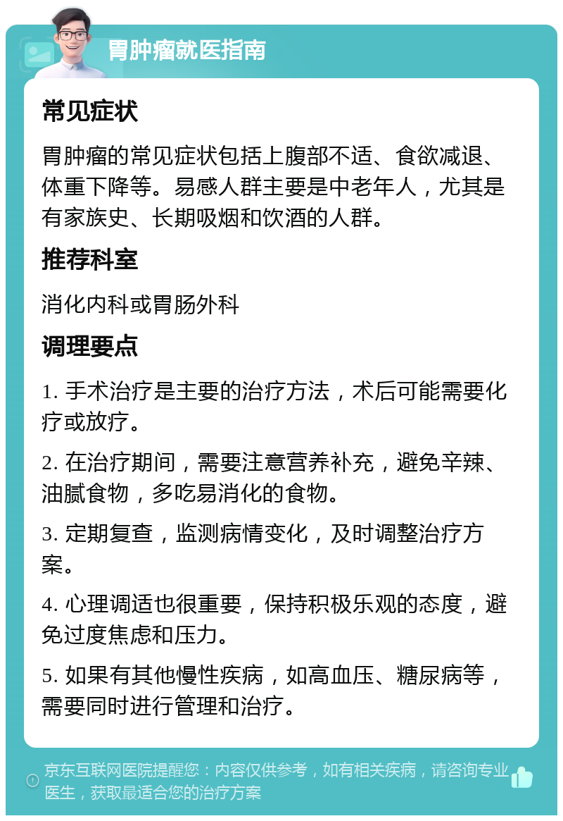 胃肿瘤就医指南 常见症状 胃肿瘤的常见症状包括上腹部不适、食欲减退、体重下降等。易感人群主要是中老年人，尤其是有家族史、长期吸烟和饮酒的人群。 推荐科室 消化内科或胃肠外科 调理要点 1. 手术治疗是主要的治疗方法，术后可能需要化疗或放疗。 2. 在治疗期间，需要注意营养补充，避免辛辣、油腻食物，多吃易消化的食物。 3. 定期复查，监测病情变化，及时调整治疗方案。 4. 心理调适也很重要，保持积极乐观的态度，避免过度焦虑和压力。 5. 如果有其他慢性疾病，如高血压、糖尿病等，需要同时进行管理和治疗。