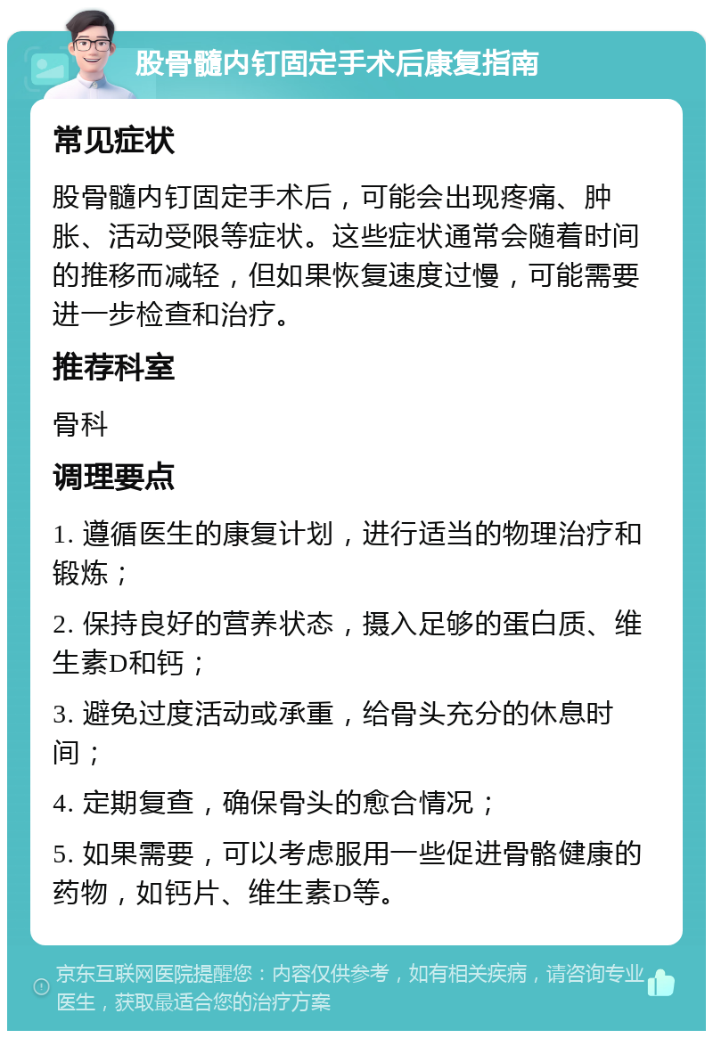 股骨髓内钉固定手术后康复指南 常见症状 股骨髓内钉固定手术后，可能会出现疼痛、肿胀、活动受限等症状。这些症状通常会随着时间的推移而减轻，但如果恢复速度过慢，可能需要进一步检查和治疗。 推荐科室 骨科 调理要点 1. 遵循医生的康复计划，进行适当的物理治疗和锻炼； 2. 保持良好的营养状态，摄入足够的蛋白质、维生素D和钙； 3. 避免过度活动或承重，给骨头充分的休息时间； 4. 定期复查，确保骨头的愈合情况； 5. 如果需要，可以考虑服用一些促进骨骼健康的药物，如钙片、维生素D等。