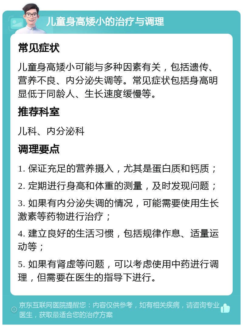 儿童身高矮小的治疗与调理 常见症状 儿童身高矮小可能与多种因素有关，包括遗传、营养不良、内分泌失调等。常见症状包括身高明显低于同龄人、生长速度缓慢等。 推荐科室 儿科、内分泌科 调理要点 1. 保证充足的营养摄入，尤其是蛋白质和钙质； 2. 定期进行身高和体重的测量，及时发现问题； 3. 如果有内分泌失调的情况，可能需要使用生长激素等药物进行治疗； 4. 建立良好的生活习惯，包括规律作息、适量运动等； 5. 如果有肾虚等问题，可以考虑使用中药进行调理，但需要在医生的指导下进行。