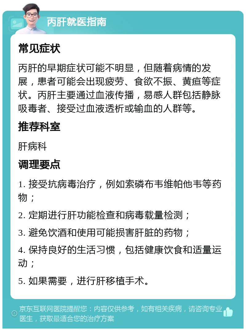 丙肝就医指南 常见症状 丙肝的早期症状可能不明显，但随着病情的发展，患者可能会出现疲劳、食欲不振、黄疸等症状。丙肝主要通过血液传播，易感人群包括静脉吸毒者、接受过血液透析或输血的人群等。 推荐科室 肝病科 调理要点 1. 接受抗病毒治疗，例如索磷布韦维帕他韦等药物； 2. 定期进行肝功能检查和病毒载量检测； 3. 避免饮酒和使用可能损害肝脏的药物； 4. 保持良好的生活习惯，包括健康饮食和适量运动； 5. 如果需要，进行肝移植手术。