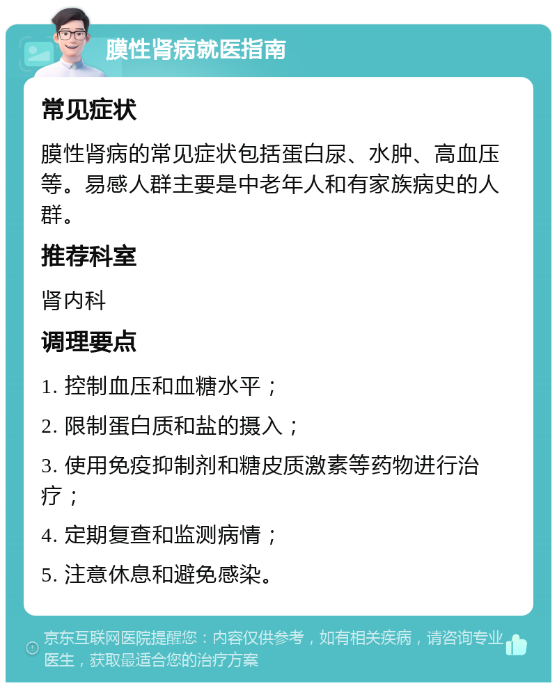 膜性肾病就医指南 常见症状 膜性肾病的常见症状包括蛋白尿、水肿、高血压等。易感人群主要是中老年人和有家族病史的人群。 推荐科室 肾内科 调理要点 1. 控制血压和血糖水平； 2. 限制蛋白质和盐的摄入； 3. 使用免疫抑制剂和糖皮质激素等药物进行治疗； 4. 定期复查和监测病情； 5. 注意休息和避免感染。