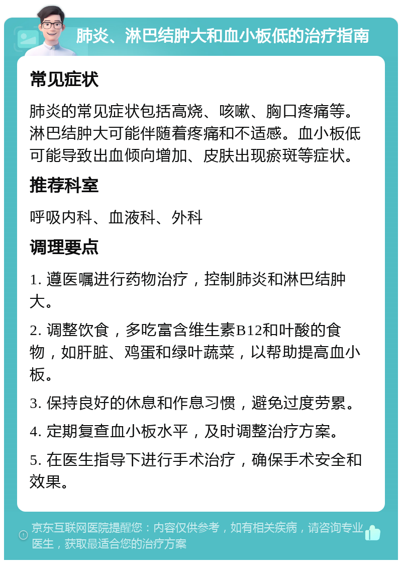 肺炎、淋巴结肿大和血小板低的治疗指南 常见症状 肺炎的常见症状包括高烧、咳嗽、胸口疼痛等。淋巴结肿大可能伴随着疼痛和不适感。血小板低可能导致出血倾向增加、皮肤出现瘀斑等症状。 推荐科室 呼吸内科、血液科、外科 调理要点 1. 遵医嘱进行药物治疗，控制肺炎和淋巴结肿大。 2. 调整饮食，多吃富含维生素B12和叶酸的食物，如肝脏、鸡蛋和绿叶蔬菜，以帮助提高血小板。 3. 保持良好的休息和作息习惯，避免过度劳累。 4. 定期复查血小板水平，及时调整治疗方案。 5. 在医生指导下进行手术治疗，确保手术安全和效果。