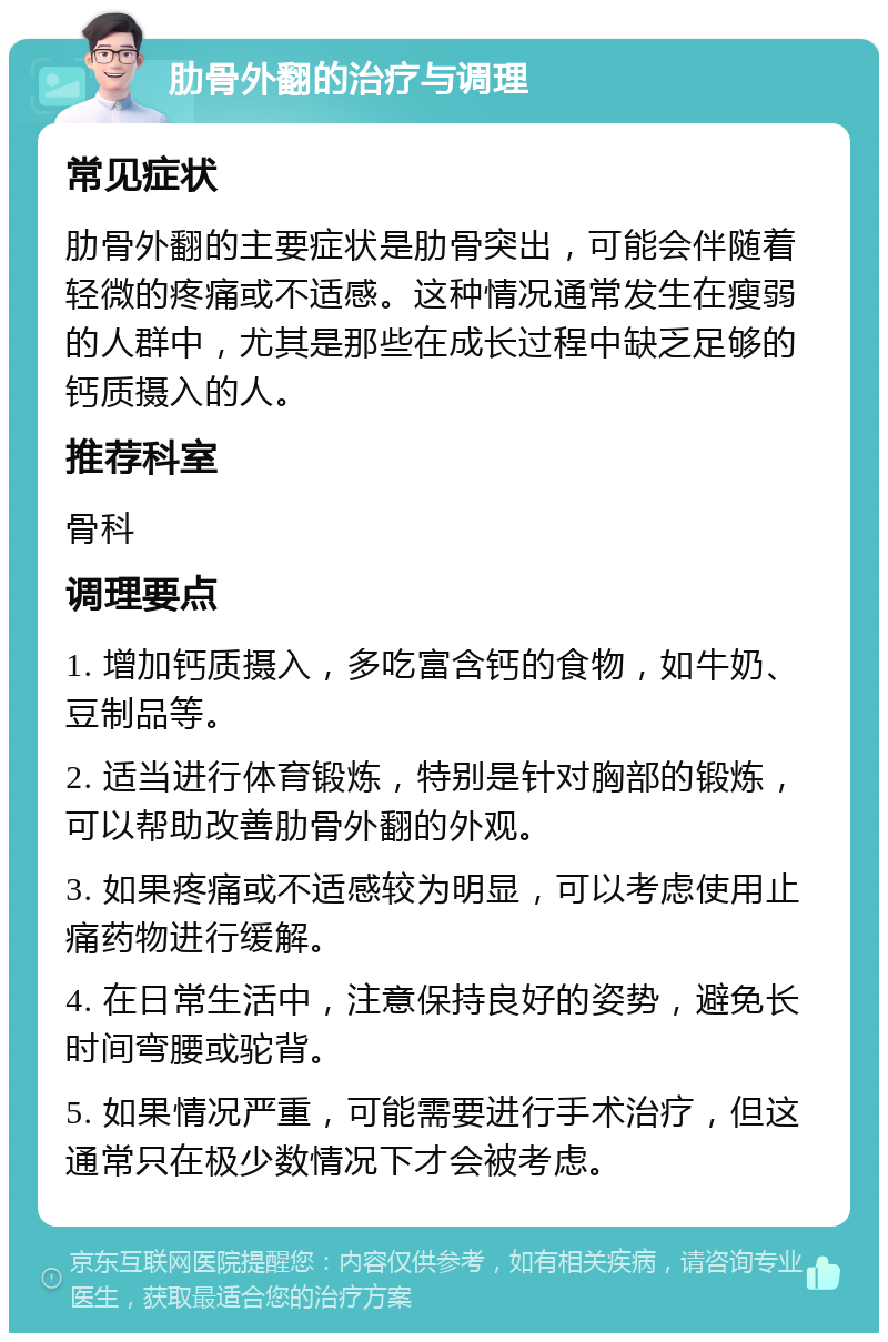 肋骨外翻的治疗与调理 常见症状 肋骨外翻的主要症状是肋骨突出，可能会伴随着轻微的疼痛或不适感。这种情况通常发生在瘦弱的人群中，尤其是那些在成长过程中缺乏足够的钙质摄入的人。 推荐科室 骨科 调理要点 1. 增加钙质摄入，多吃富含钙的食物，如牛奶、豆制品等。 2. 适当进行体育锻炼，特别是针对胸部的锻炼，可以帮助改善肋骨外翻的外观。 3. 如果疼痛或不适感较为明显，可以考虑使用止痛药物进行缓解。 4. 在日常生活中，注意保持良好的姿势，避免长时间弯腰或驼背。 5. 如果情况严重，可能需要进行手术治疗，但这通常只在极少数情况下才会被考虑。