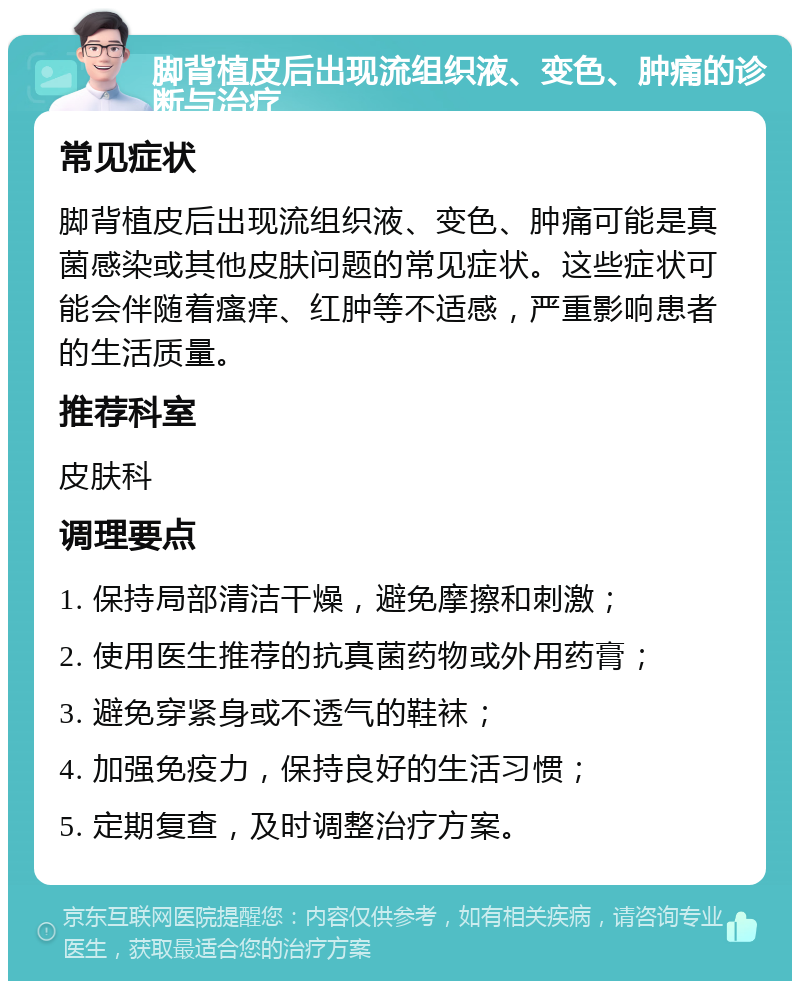 脚背植皮后出现流组织液、变色、肿痛的诊断与治疗 常见症状 脚背植皮后出现流组织液、变色、肿痛可能是真菌感染或其他皮肤问题的常见症状。这些症状可能会伴随着瘙痒、红肿等不适感，严重影响患者的生活质量。 推荐科室 皮肤科 调理要点 1. 保持局部清洁干燥，避免摩擦和刺激； 2. 使用医生推荐的抗真菌药物或外用药膏； 3. 避免穿紧身或不透气的鞋袜； 4. 加强免疫力，保持良好的生活习惯； 5. 定期复查，及时调整治疗方案。