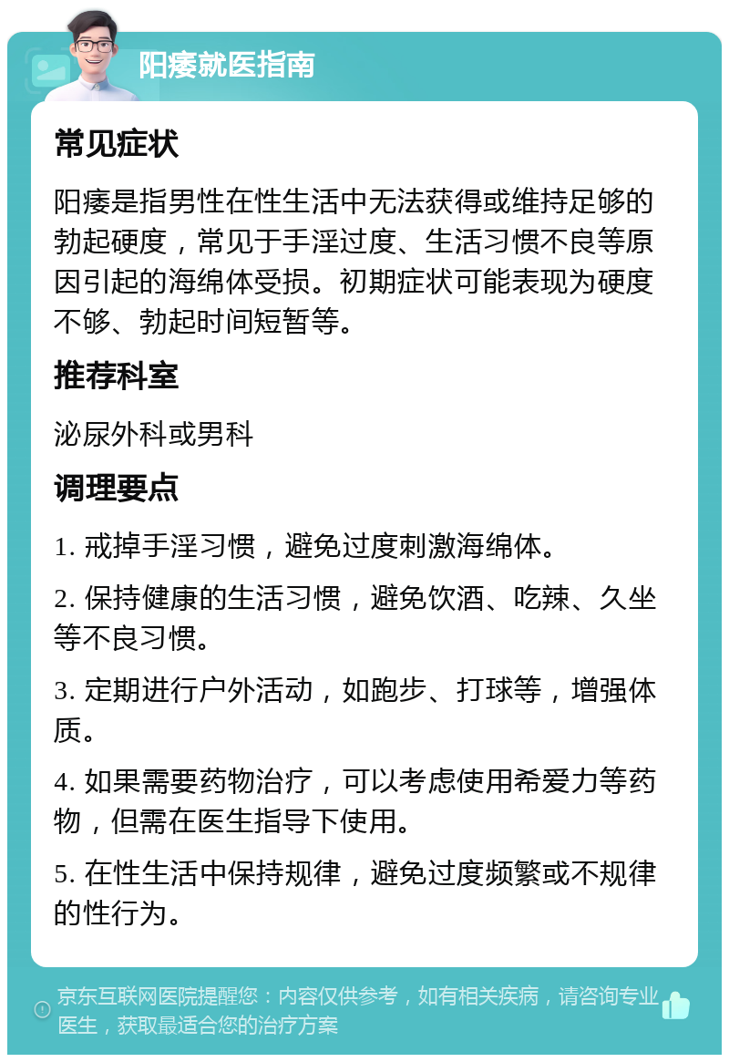 阳痿就医指南 常见症状 阳痿是指男性在性生活中无法获得或维持足够的勃起硬度，常见于手淫过度、生活习惯不良等原因引起的海绵体受损。初期症状可能表现为硬度不够、勃起时间短暂等。 推荐科室 泌尿外科或男科 调理要点 1. 戒掉手淫习惯，避免过度刺激海绵体。 2. 保持健康的生活习惯，避免饮酒、吃辣、久坐等不良习惯。 3. 定期进行户外活动，如跑步、打球等，增强体质。 4. 如果需要药物治疗，可以考虑使用希爱力等药物，但需在医生指导下使用。 5. 在性生活中保持规律，避免过度频繁或不规律的性行为。