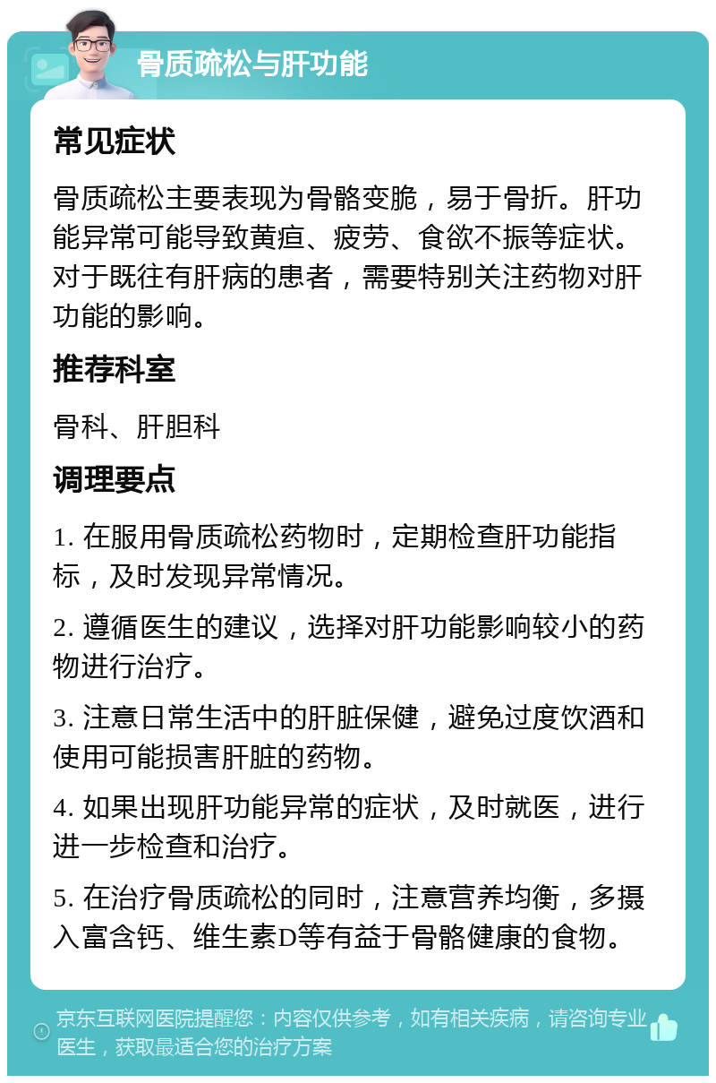 骨质疏松与肝功能 常见症状 骨质疏松主要表现为骨骼变脆，易于骨折。肝功能异常可能导致黄疸、疲劳、食欲不振等症状。对于既往有肝病的患者，需要特别关注药物对肝功能的影响。 推荐科室 骨科、肝胆科 调理要点 1. 在服用骨质疏松药物时，定期检查肝功能指标，及时发现异常情况。 2. 遵循医生的建议，选择对肝功能影响较小的药物进行治疗。 3. 注意日常生活中的肝脏保健，避免过度饮酒和使用可能损害肝脏的药物。 4. 如果出现肝功能异常的症状，及时就医，进行进一步检查和治疗。 5. 在治疗骨质疏松的同时，注意营养均衡，多摄入富含钙、维生素D等有益于骨骼健康的食物。