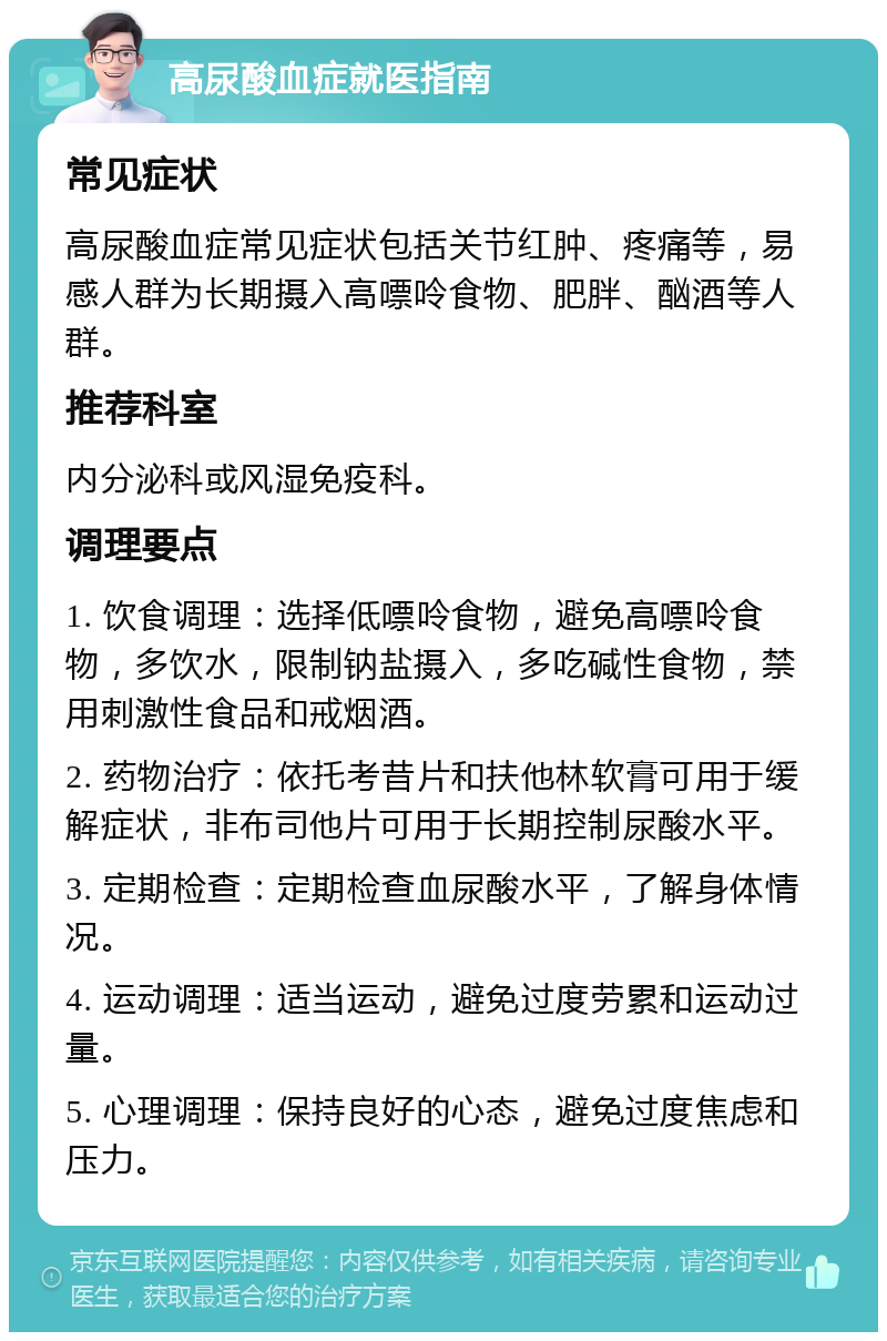 高尿酸血症就医指南 常见症状 高尿酸血症常见症状包括关节红肿、疼痛等，易感人群为长期摄入高嘌呤食物、肥胖、酗酒等人群。 推荐科室 内分泌科或风湿免疫科。 调理要点 1. 饮食调理：选择低嘌呤食物，避免高嘌呤食物，多饮水，限制钠盐摄入，多吃碱性食物，禁用刺激性食品和戒烟酒。 2. 药物治疗：依托考昔片和扶他林软膏可用于缓解症状，非布司他片可用于长期控制尿酸水平。 3. 定期检查：定期检查血尿酸水平，了解身体情况。 4. 运动调理：适当运动，避免过度劳累和运动过量。 5. 心理调理：保持良好的心态，避免过度焦虑和压力。