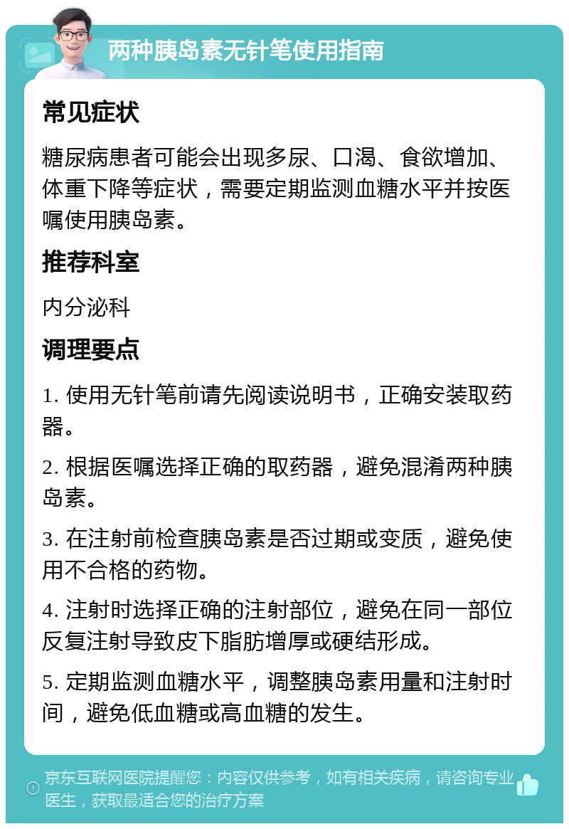 两种胰岛素无针笔使用指南 常见症状 糖尿病患者可能会出现多尿、口渴、食欲增加、体重下降等症状，需要定期监测血糖水平并按医嘱使用胰岛素。 推荐科室 内分泌科 调理要点 1. 使用无针笔前请先阅读说明书，正确安装取药器。 2. 根据医嘱选择正确的取药器，避免混淆两种胰岛素。 3. 在注射前检查胰岛素是否过期或变质，避免使用不合格的药物。 4. 注射时选择正确的注射部位，避免在同一部位反复注射导致皮下脂肪增厚或硬结形成。 5. 定期监测血糖水平，调整胰岛素用量和注射时间，避免低血糖或高血糖的发生。