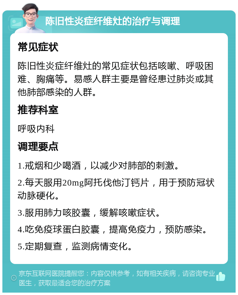 陈旧性炎症纤维灶的治疗与调理 常见症状 陈旧性炎症纤维灶的常见症状包括咳嗽、呼吸困难、胸痛等。易感人群主要是曾经患过肺炎或其他肺部感染的人群。 推荐科室 呼吸内科 调理要点 1.戒烟和少喝酒，以减少对肺部的刺激。 2.每天服用20mg阿托伐他汀钙片，用于预防冠状动脉硬化。 3.服用肺力咳胶囊，缓解咳嗽症状。 4.吃免疫球蛋白胶囊，提高免疫力，预防感染。 5.定期复查，监测病情变化。