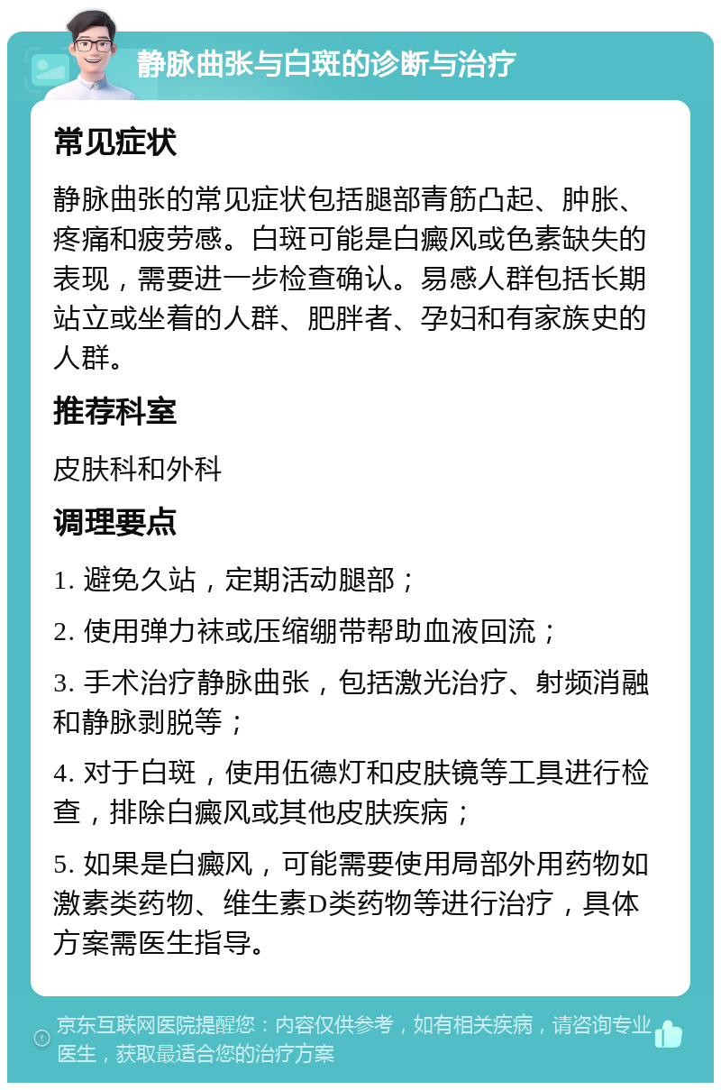 静脉曲张与白斑的诊断与治疗 常见症状 静脉曲张的常见症状包括腿部青筋凸起、肿胀、疼痛和疲劳感。白斑可能是白癜风或色素缺失的表现，需要进一步检查确认。易感人群包括长期站立或坐着的人群、肥胖者、孕妇和有家族史的人群。 推荐科室 皮肤科和外科 调理要点 1. 避免久站，定期活动腿部； 2. 使用弹力袜或压缩绷带帮助血液回流； 3. 手术治疗静脉曲张，包括激光治疗、射频消融和静脉剥脱等； 4. 对于白斑，使用伍德灯和皮肤镜等工具进行检查，排除白癜风或其他皮肤疾病； 5. 如果是白癜风，可能需要使用局部外用药物如激素类药物、维生素D类药物等进行治疗，具体方案需医生指导。