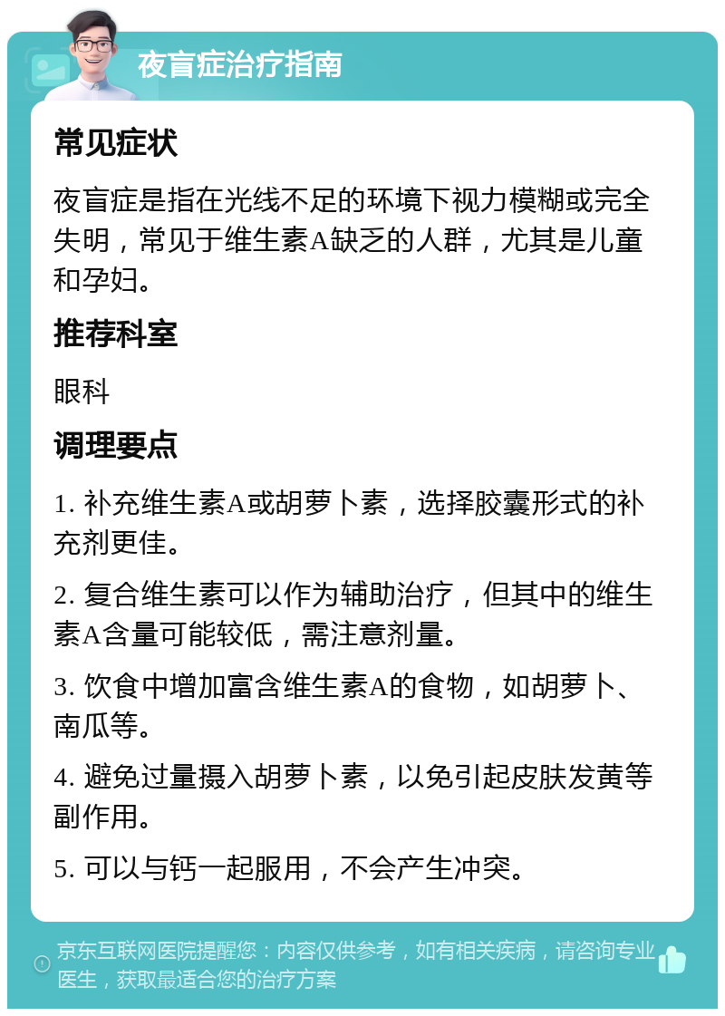 夜盲症治疗指南 常见症状 夜盲症是指在光线不足的环境下视力模糊或完全失明，常见于维生素A缺乏的人群，尤其是儿童和孕妇。 推荐科室 眼科 调理要点 1. 补充维生素A或胡萝卜素，选择胶囊形式的补充剂更佳。 2. 复合维生素可以作为辅助治疗，但其中的维生素A含量可能较低，需注意剂量。 3. 饮食中增加富含维生素A的食物，如胡萝卜、南瓜等。 4. 避免过量摄入胡萝卜素，以免引起皮肤发黄等副作用。 5. 可以与钙一起服用，不会产生冲突。