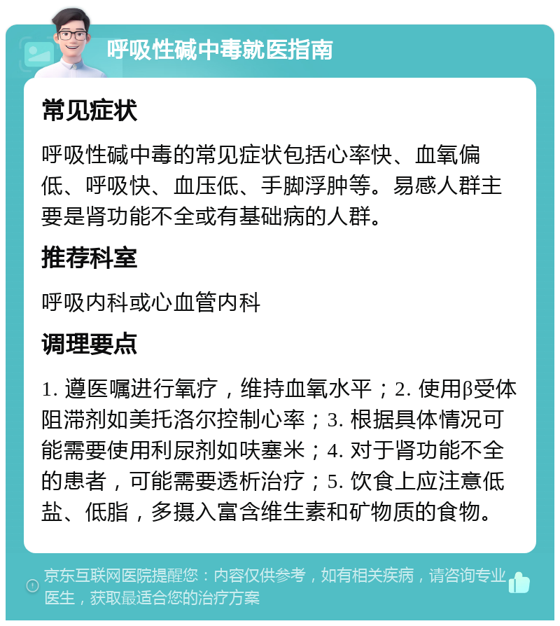 呼吸性碱中毒就医指南 常见症状 呼吸性碱中毒的常见症状包括心率快、血氧偏低、呼吸快、血压低、手脚浮肿等。易感人群主要是肾功能不全或有基础病的人群。 推荐科室 呼吸内科或心血管内科 调理要点 1. 遵医嘱进行氧疗，维持血氧水平；2. 使用β受体阻滞剂如美托洛尔控制心率；3. 根据具体情况可能需要使用利尿剂如呋塞米；4. 对于肾功能不全的患者，可能需要透析治疗；5. 饮食上应注意低盐、低脂，多摄入富含维生素和矿物质的食物。