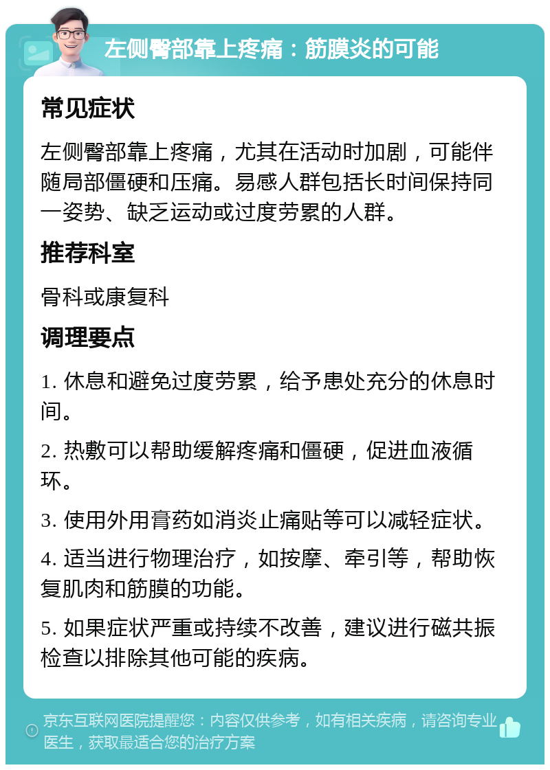 左侧臀部靠上疼痛：筋膜炎的可能 常见症状 左侧臀部靠上疼痛，尤其在活动时加剧，可能伴随局部僵硬和压痛。易感人群包括长时间保持同一姿势、缺乏运动或过度劳累的人群。 推荐科室 骨科或康复科 调理要点 1. 休息和避免过度劳累，给予患处充分的休息时间。 2. 热敷可以帮助缓解疼痛和僵硬，促进血液循环。 3. 使用外用膏药如消炎止痛贴等可以减轻症状。 4. 适当进行物理治疗，如按摩、牵引等，帮助恢复肌肉和筋膜的功能。 5. 如果症状严重或持续不改善，建议进行磁共振检查以排除其他可能的疾病。