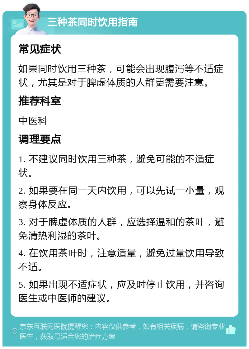 三种茶同时饮用指南 常见症状 如果同时饮用三种茶，可能会出现腹泻等不适症状，尤其是对于脾虚体质的人群更需要注意。 推荐科室 中医科 调理要点 1. 不建议同时饮用三种茶，避免可能的不适症状。 2. 如果要在同一天内饮用，可以先试一小量，观察身体反应。 3. 对于脾虚体质的人群，应选择温和的茶叶，避免清热利湿的茶叶。 4. 在饮用茶叶时，注意适量，避免过量饮用导致不适。 5. 如果出现不适症状，应及时停止饮用，并咨询医生或中医师的建议。