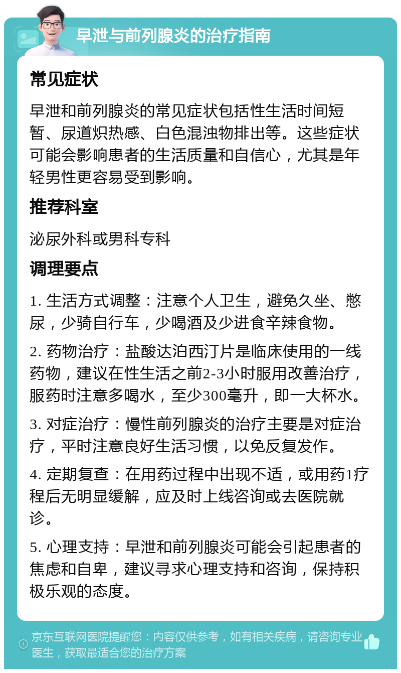 早泄与前列腺炎的治疗指南 常见症状 早泄和前列腺炎的常见症状包括性生活时间短暂、尿道炽热感、白色混浊物排出等。这些症状可能会影响患者的生活质量和自信心，尤其是年轻男性更容易受到影响。 推荐科室 泌尿外科或男科专科 调理要点 1. 生活方式调整：注意个人卫生，避免久坐、憋尿，少骑自行车，少喝酒及少进食辛辣食物。 2. 药物治疗：盐酸达泊西汀片是临床使用的一线药物，建议在性生活之前2-3小时服用改善治疗，服药时注意多喝水，至少300毫升，即一大杯水。 3. 对症治疗：慢性前列腺炎的治疗主要是对症治疗，平时注意良好生活习惯，以免反复发作。 4. 定期复查：在用药过程中出现不适，或用药1疗程后无明显缓解，应及时上线咨询或去医院就诊。 5. 心理支持：早泄和前列腺炎可能会引起患者的焦虑和自卑，建议寻求心理支持和咨询，保持积极乐观的态度。