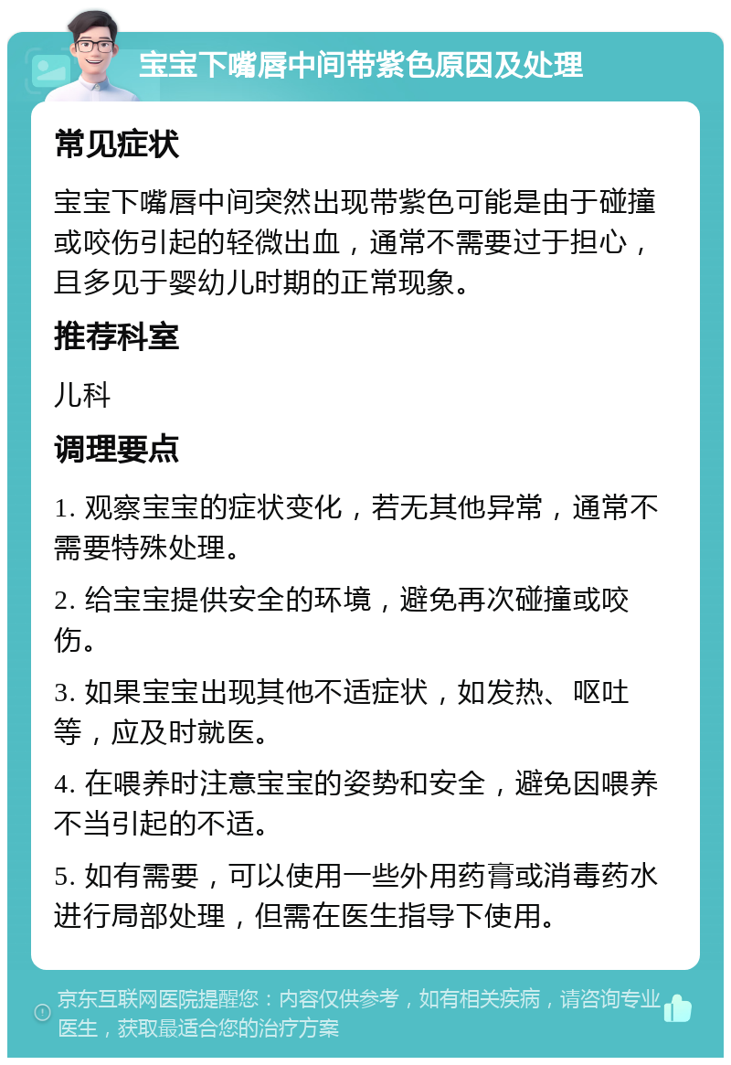 宝宝下嘴唇中间带紫色原因及处理 常见症状 宝宝下嘴唇中间突然出现带紫色可能是由于碰撞或咬伤引起的轻微出血，通常不需要过于担心，且多见于婴幼儿时期的正常现象。 推荐科室 儿科 调理要点 1. 观察宝宝的症状变化，若无其他异常，通常不需要特殊处理。 2. 给宝宝提供安全的环境，避免再次碰撞或咬伤。 3. 如果宝宝出现其他不适症状，如发热、呕吐等，应及时就医。 4. 在喂养时注意宝宝的姿势和安全，避免因喂养不当引起的不适。 5. 如有需要，可以使用一些外用药膏或消毒药水进行局部处理，但需在医生指导下使用。