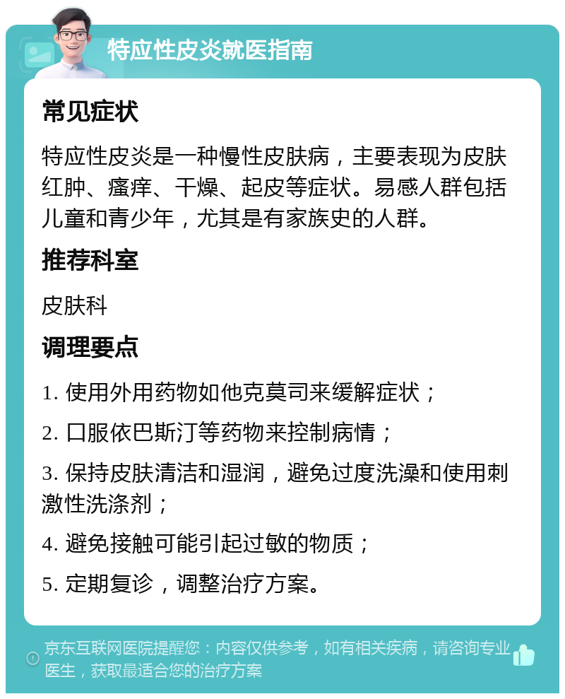 特应性皮炎就医指南 常见症状 特应性皮炎是一种慢性皮肤病，主要表现为皮肤红肿、瘙痒、干燥、起皮等症状。易感人群包括儿童和青少年，尤其是有家族史的人群。 推荐科室 皮肤科 调理要点 1. 使用外用药物如他克莫司来缓解症状； 2. 口服依巴斯汀等药物来控制病情； 3. 保持皮肤清洁和湿润，避免过度洗澡和使用刺激性洗涤剂； 4. 避免接触可能引起过敏的物质； 5. 定期复诊，调整治疗方案。