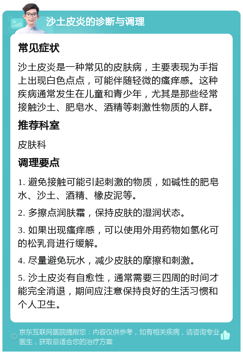 沙土皮炎的诊断与调理 常见症状 沙土皮炎是一种常见的皮肤病，主要表现为手指上出现白色点点，可能伴随轻微的瘙痒感。这种疾病通常发生在儿童和青少年，尤其是那些经常接触沙土、肥皂水、酒精等刺激性物质的人群。 推荐科室 皮肤科 调理要点 1. 避免接触可能引起刺激的物质，如碱性的肥皂水、沙土、酒精、橡皮泥等。 2. 多擦点润肤霜，保持皮肤的湿润状态。 3. 如果出现瘙痒感，可以使用外用药物如氢化可的松乳膏进行缓解。 4. 尽量避免玩水，减少皮肤的摩擦和刺激。 5. 沙土皮炎有自愈性，通常需要三四周的时间才能完全消退，期间应注意保持良好的生活习惯和个人卫生。