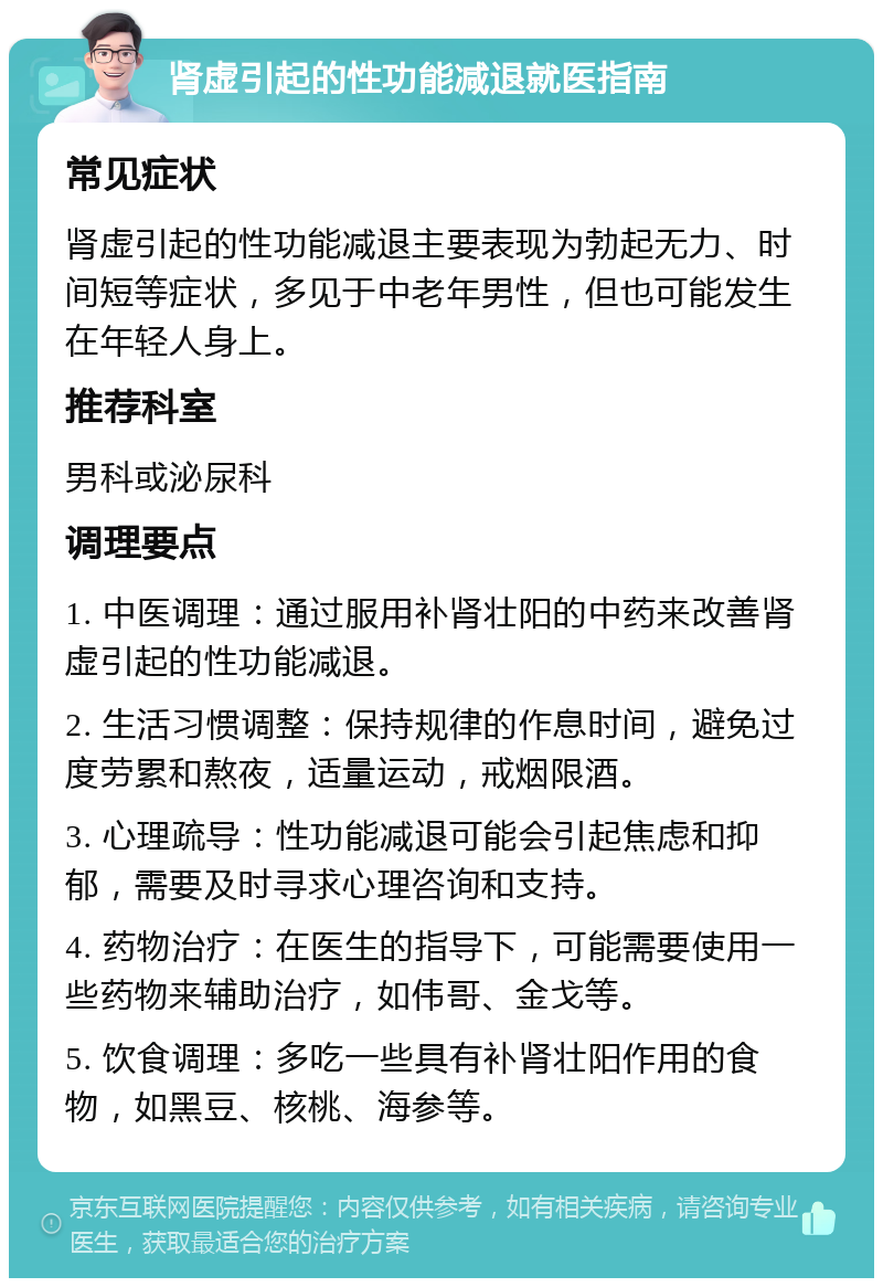 肾虚引起的性功能减退就医指南 常见症状 肾虚引起的性功能减退主要表现为勃起无力、时间短等症状，多见于中老年男性，但也可能发生在年轻人身上。 推荐科室 男科或泌尿科 调理要点 1. 中医调理：通过服用补肾壮阳的中药来改善肾虚引起的性功能减退。 2. 生活习惯调整：保持规律的作息时间，避免过度劳累和熬夜，适量运动，戒烟限酒。 3. 心理疏导：性功能减退可能会引起焦虑和抑郁，需要及时寻求心理咨询和支持。 4. 药物治疗：在医生的指导下，可能需要使用一些药物来辅助治疗，如伟哥、金戈等。 5. 饮食调理：多吃一些具有补肾壮阳作用的食物，如黑豆、核桃、海参等。