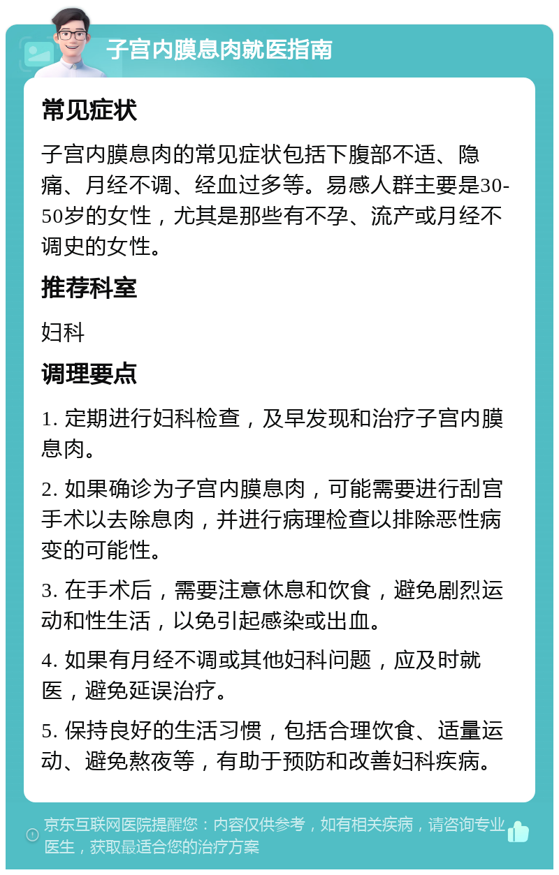 子宫内膜息肉就医指南 常见症状 子宫内膜息肉的常见症状包括下腹部不适、隐痛、月经不调、经血过多等。易感人群主要是30-50岁的女性，尤其是那些有不孕、流产或月经不调史的女性。 推荐科室 妇科 调理要点 1. 定期进行妇科检查，及早发现和治疗子宫内膜息肉。 2. 如果确诊为子宫内膜息肉，可能需要进行刮宫手术以去除息肉，并进行病理检查以排除恶性病变的可能性。 3. 在手术后，需要注意休息和饮食，避免剧烈运动和性生活，以免引起感染或出血。 4. 如果有月经不调或其他妇科问题，应及时就医，避免延误治疗。 5. 保持良好的生活习惯，包括合理饮食、适量运动、避免熬夜等，有助于预防和改善妇科疾病。