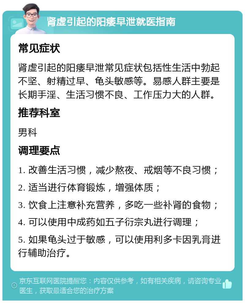 肾虚引起的阳痿早泄就医指南 常见症状 肾虚引起的阳痿早泄常见症状包括性生活中勃起不坚、射精过早、龟头敏感等。易感人群主要是长期手淫、生活习惯不良、工作压力大的人群。 推荐科室 男科 调理要点 1. 改善生活习惯，减少熬夜、戒烟等不良习惯； 2. 适当进行体育锻炼，增强体质； 3. 饮食上注意补充营养，多吃一些补肾的食物； 4. 可以使用中成药如五子衍宗丸进行调理； 5. 如果龟头过于敏感，可以使用利多卡因乳膏进行辅助治疗。