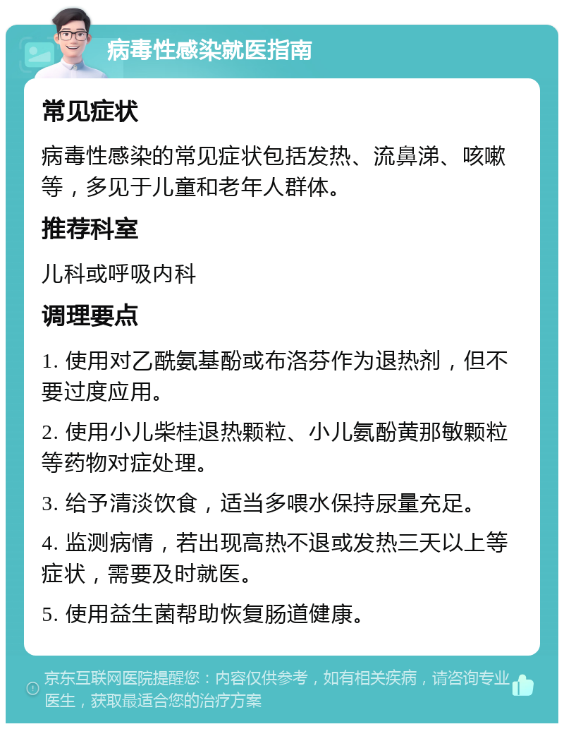 病毒性感染就医指南 常见症状 病毒性感染的常见症状包括发热、流鼻涕、咳嗽等，多见于儿童和老年人群体。 推荐科室 儿科或呼吸内科 调理要点 1. 使用对乙酰氨基酚或布洛芬作为退热剂，但不要过度应用。 2. 使用小儿柴桂退热颗粒、小儿氨酚黄那敏颗粒等药物对症处理。 3. 给予清淡饮食，适当多喂水保持尿量充足。 4. 监测病情，若出现高热不退或发热三天以上等症状，需要及时就医。 5. 使用益生菌帮助恢复肠道健康。