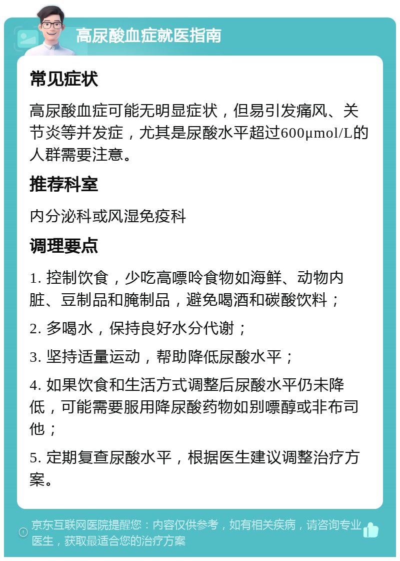 高尿酸血症就医指南 常见症状 高尿酸血症可能无明显症状，但易引发痛风、关节炎等并发症，尤其是尿酸水平超过600μmol/L的人群需要注意。 推荐科室 内分泌科或风湿免疫科 调理要点 1. 控制饮食，少吃高嘌呤食物如海鲜、动物内脏、豆制品和腌制品，避免喝酒和碳酸饮料； 2. 多喝水，保持良好水分代谢； 3. 坚持适量运动，帮助降低尿酸水平； 4. 如果饮食和生活方式调整后尿酸水平仍未降低，可能需要服用降尿酸药物如别嘌醇或非布司他； 5. 定期复查尿酸水平，根据医生建议调整治疗方案。