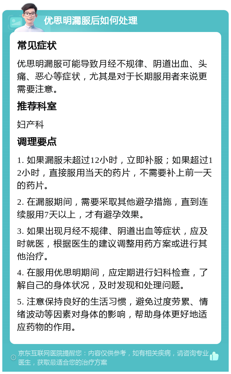 优思明漏服后如何处理 常见症状 优思明漏服可能导致月经不规律、阴道出血、头痛、恶心等症状，尤其是对于长期服用者来说更需要注意。 推荐科室 妇产科 调理要点 1. 如果漏服未超过12小时，立即补服；如果超过12小时，直接服用当天的药片，不需要补上前一天的药片。 2. 在漏服期间，需要采取其他避孕措施，直到连续服用7天以上，才有避孕效果。 3. 如果出现月经不规律、阴道出血等症状，应及时就医，根据医生的建议调整用药方案或进行其他治疗。 4. 在服用优思明期间，应定期进行妇科检查，了解自己的身体状况，及时发现和处理问题。 5. 注意保持良好的生活习惯，避免过度劳累、情绪波动等因素对身体的影响，帮助身体更好地适应药物的作用。