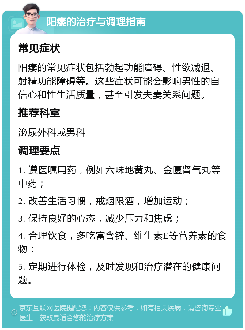 阳痿的治疗与调理指南 常见症状 阳痿的常见症状包括勃起功能障碍、性欲减退、射精功能障碍等。这些症状可能会影响男性的自信心和性生活质量，甚至引发夫妻关系问题。 推荐科室 泌尿外科或男科 调理要点 1. 遵医嘱用药，例如六味地黄丸、金匮肾气丸等中药； 2. 改善生活习惯，戒烟限酒，增加运动； 3. 保持良好的心态，减少压力和焦虑； 4. 合理饮食，多吃富含锌、维生素E等营养素的食物； 5. 定期进行体检，及时发现和治疗潜在的健康问题。