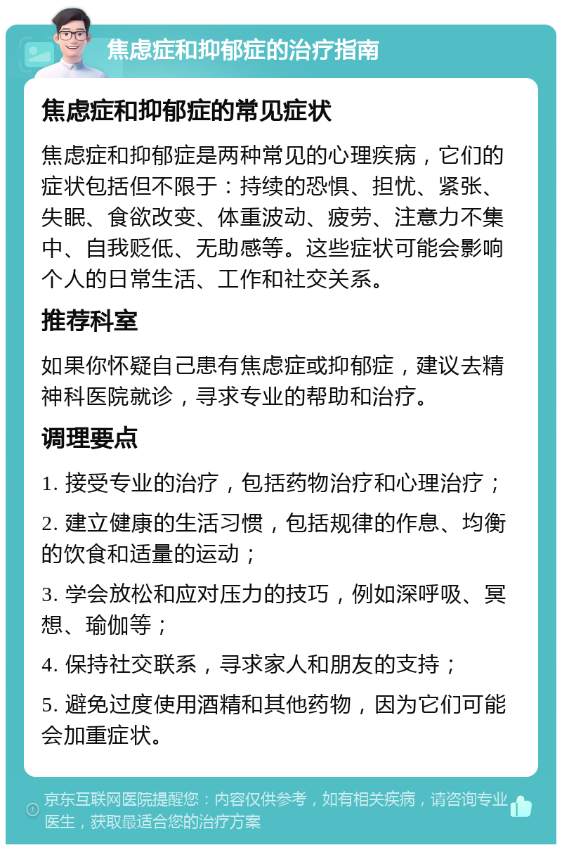 焦虑症和抑郁症的治疗指南 焦虑症和抑郁症的常见症状 焦虑症和抑郁症是两种常见的心理疾病，它们的症状包括但不限于：持续的恐惧、担忧、紧张、失眠、食欲改变、体重波动、疲劳、注意力不集中、自我贬低、无助感等。这些症状可能会影响个人的日常生活、工作和社交关系。 推荐科室 如果你怀疑自己患有焦虑症或抑郁症，建议去精神科医院就诊，寻求专业的帮助和治疗。 调理要点 1. 接受专业的治疗，包括药物治疗和心理治疗； 2. 建立健康的生活习惯，包括规律的作息、均衡的饮食和适量的运动； 3. 学会放松和应对压力的技巧，例如深呼吸、冥想、瑜伽等； 4. 保持社交联系，寻求家人和朋友的支持； 5. 避免过度使用酒精和其他药物，因为它们可能会加重症状。