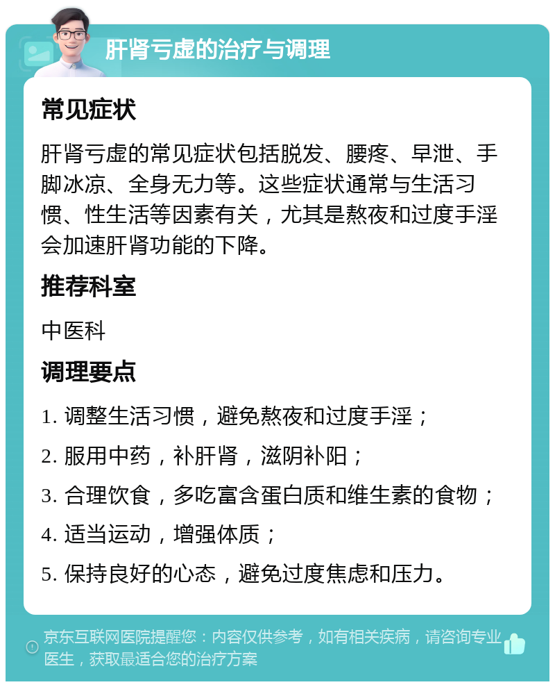 肝肾亏虚的治疗与调理 常见症状 肝肾亏虚的常见症状包括脱发、腰疼、早泄、手脚冰凉、全身无力等。这些症状通常与生活习惯、性生活等因素有关，尤其是熬夜和过度手淫会加速肝肾功能的下降。 推荐科室 中医科 调理要点 1. 调整生活习惯，避免熬夜和过度手淫； 2. 服用中药，补肝肾，滋阴补阳； 3. 合理饮食，多吃富含蛋白质和维生素的食物； 4. 适当运动，增强体质； 5. 保持良好的心态，避免过度焦虑和压力。